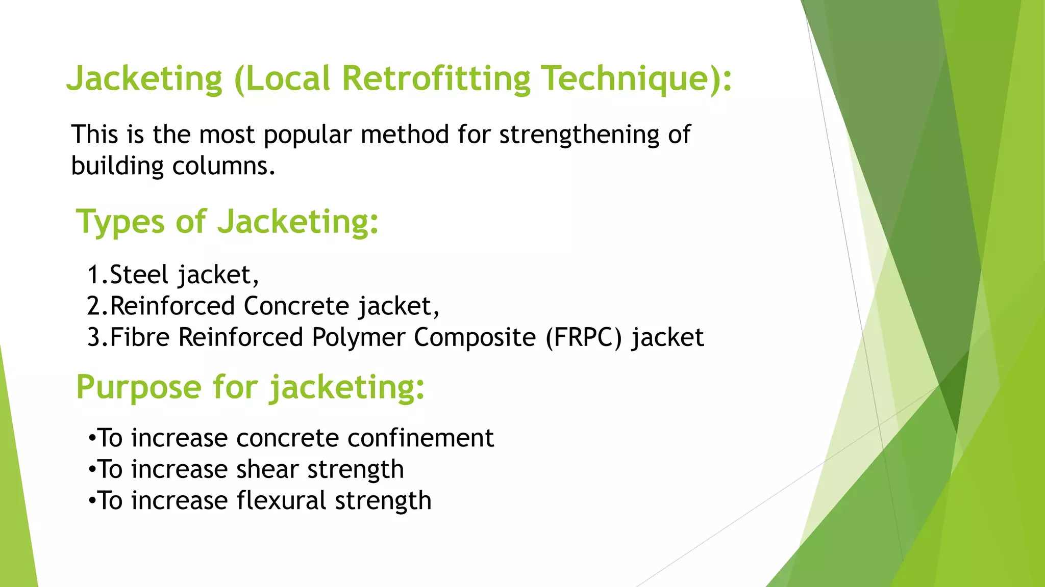 Jacketing (Local Retrofitting Technique):
This is the most popular method for strengthening of
building columns.
Types of Jacketing:
1.Steel jacket,
2.Reinforced Concrete jacket,
3.Fibre Reinforced Polymer Composite (FRPC) jacket
Purpose for jacketing:
•To increase concrete confinement
•To increase shear strength
•To increase flexural strength
 