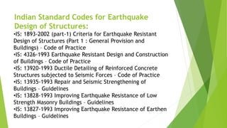Indian Standard Codes for Earthquake
Design of Structures:
•IS: 1893-2002 (part-1) Criteria for Earthquake Resistant
Design of Structures (Part 1 : General Provision and
Buildings) – Code of Practice
•IS: 4326-1993 Earthquake Resistant Design and Construction
of Buildings – Code of Practice
•IS: 13920-1993 Ductile Detailing of Reinforced Concrete
Structures subjected to Seismic Forces – Code of Practice
•IS: 13935-1993 Repair and Seismic Strengthening of
Buildings – Guidelines
•IS: 13828-1993 Improving Earthquake Resistance of Low
Strength Masonry Buildings – Guidelines
•IS: 13827-1993 Improving Earthquake Resistance of Earthen
Buildings – Guidelines
 