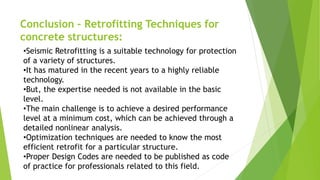 Conclusion – Retrofitting Techniques for
concrete structures:
•Seismic Retrofitting is a suitable technology for protection
of a variety of structures.
•It has matured in the recent years to a highly reliable
technology.
•But, the expertise needed is not available in the basic
level.
•The main challenge is to achieve a desired performance
level at a minimum cost, which can be achieved through a
detailed nonlinear analysis.
•Optimization techniques are needed to know the most
efficient retrofit for a particular structure.
•Proper Design Codes are needed to be published as code
of practice for professionals related to this field.
 