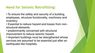 Need for Seismic Retrofitting:
• To ensure the safety and security of a building,
employees, structure functionality, machinery and
inventory
• Essential to reduce hazard and losses from non-
structural elements.
• predominantly concerned with structural
improvement to reduce seismic hazard.
• Important buildings must be strengthened whose
services are assumed to be essential just after an
earthquake like hospitals.
 
