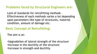 Problems faced by Structural Engineers are:
Lack of standards for retrofitting methods –
Effectiveness of each methods varies a lot depending
upon parameters like type of structures, material
condition, amount of damage etc.
Basic Concept of Retrofitting:
The aim is at:
•Upgradation of lateral strength of the structure
•Increase in the ductility of the structure
•Increase in strength and ductility
 