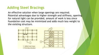 Adding Steel Bracings
An effective solution when large openings are required.
Potential advantages due to higher strength and stiffness, opening
for natural light can be provided, amount of work is less since
foundation cost may be minimized and adds much less weight to
the existing structure.
 