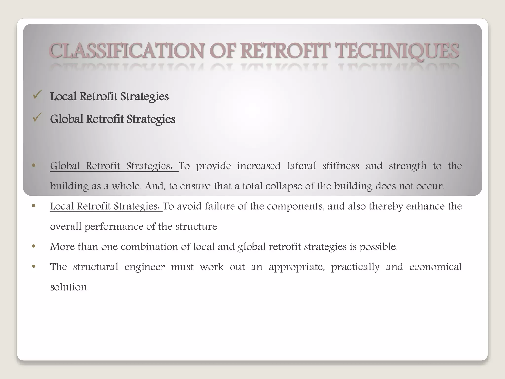 CLASSIFICATION OF RETROFIT TECHNIQUES
 Local Retrofit Strategies
 Global Retrofit Strategies
• Global Retrofit Strategies: To provide increased lateral stiffness and strength to the
building as a whole. And, to ensure that a total collapse of the building does not occur.
• Local Retrofit Strategies: To avoid failure of the components, and also thereby enhance the
overall performance of the structure
• More than one combination of local and global retrofit strategies is possible.
• The structural engineer must work out an appropriate, practically and economical
solution.
 