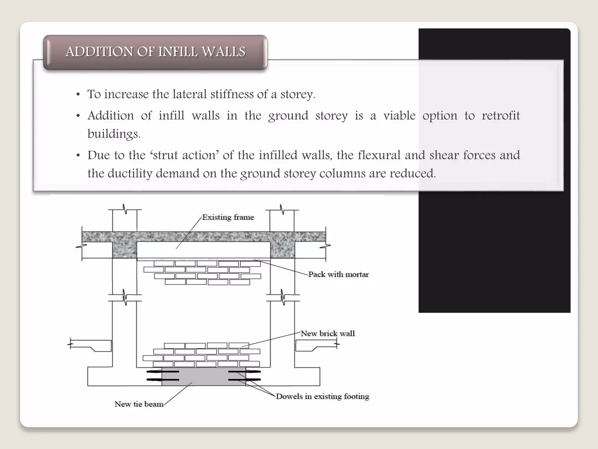 • To increase the lateral stiffness of a storey.
• Addition of infill walls in the ground storey is a viable option to retrofit
buildings.
• Due to the ‘strut action’ of the infilled walls, the flexural and shear forces and
the ductility demand on the ground storey columns are reduced.
ADDITION OF INFILL WALLS
 