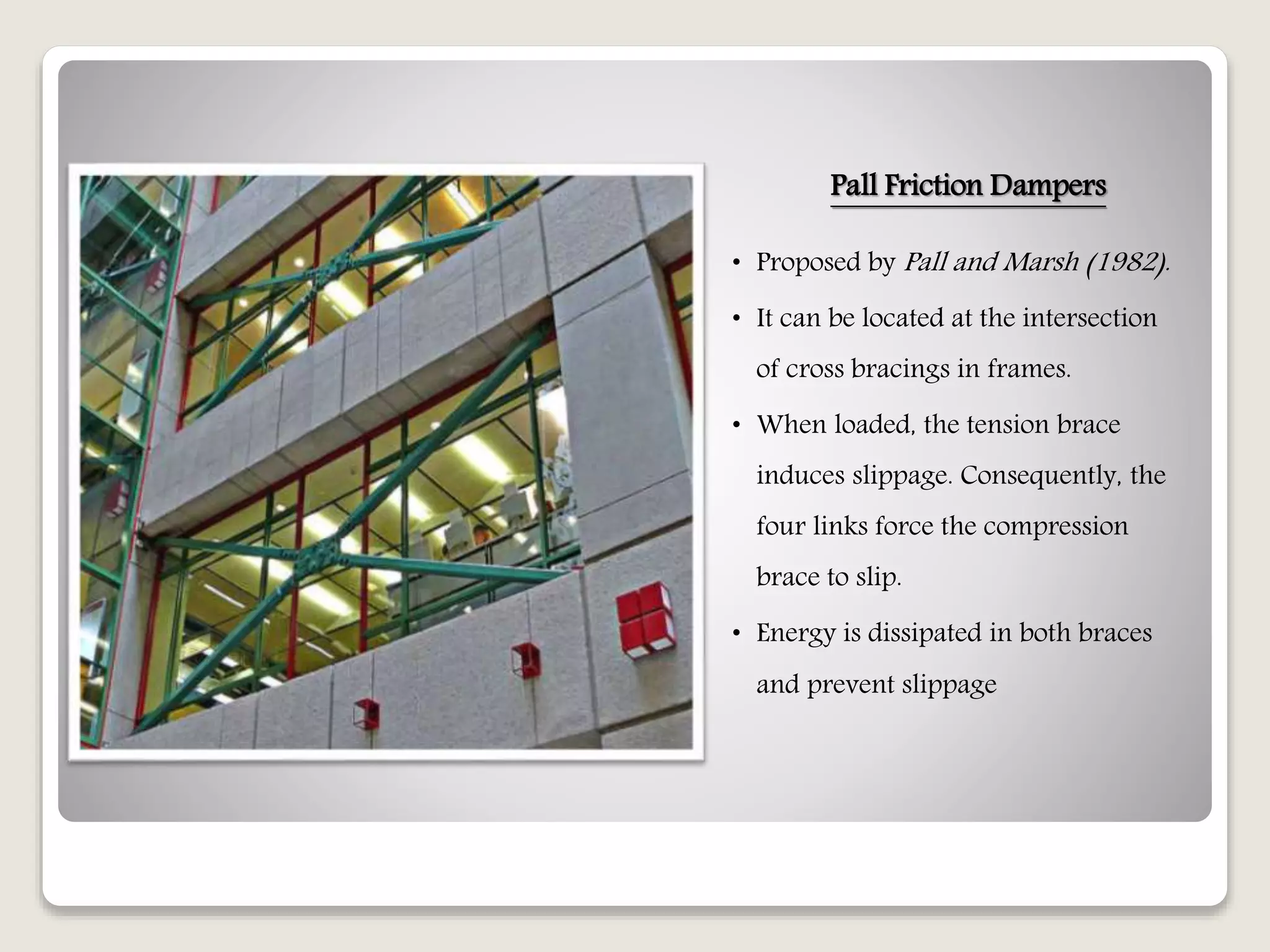 Pall Friction Dampers
• Proposed by Pall and Marsh (1982).
• It can be located at the intersection
of cross bracings in frames.
• When loaded, the tension brace
induces slippage. Consequently, the
four links force the compression
brace to slip.
• Energy is dissipated in both braces
and prevent slippage
 