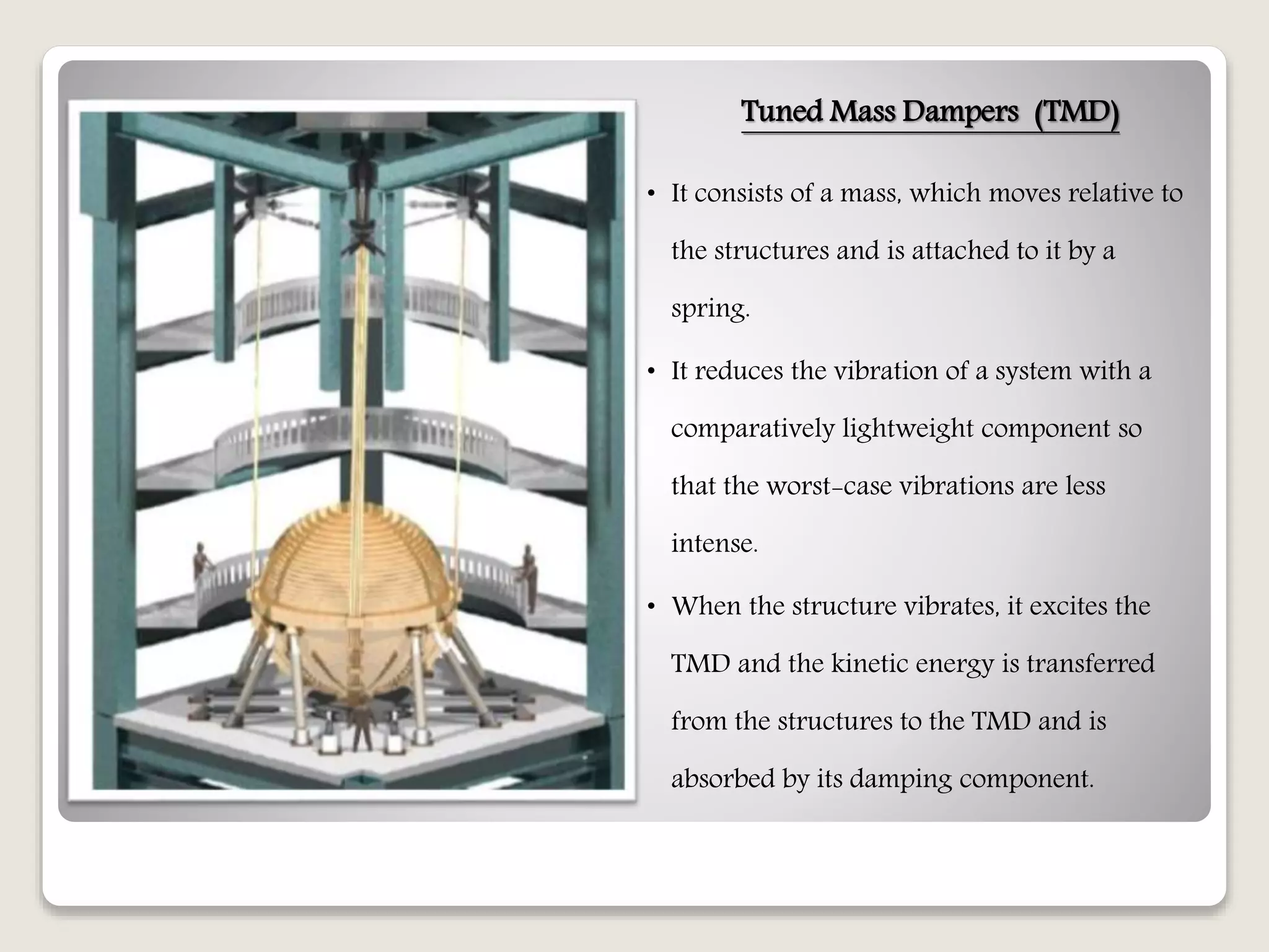 Tuned Mass Dampers (TMD)
• It consists of a mass, which moves relative to
the structures and is attached to it by a
spring.
• It reduces the vibration of a system with a
comparatively lightweight component so
that the worst-case vibrations are less
intense.
• When the structure vibrates, it excites the
TMD and the kinetic energy is transferred
from the structures to the TMD and is
absorbed by its damping component.
 
