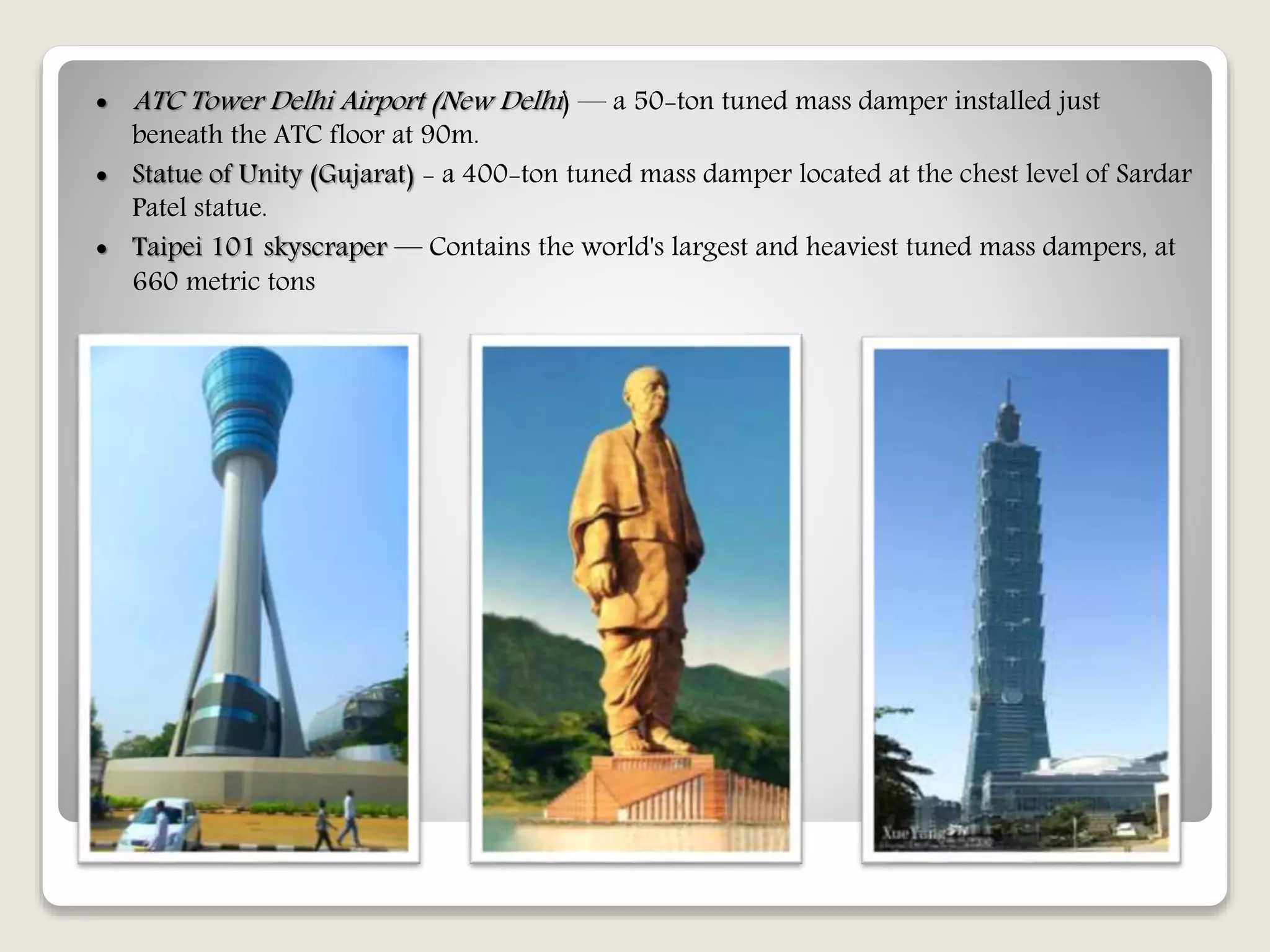  ATC Tower Delhi Airport (New Delhi) — a 50-ton tuned mass damper installed just
beneath the ATC floor at 90m.
 Statue of Unity (Gujarat) - a 400-ton tuned mass damper located at the chest level of Sardar
Patel statue.
 Taipei 101 skyscraper — Contains the world's largest and heaviest tuned mass dampers, at
660 metric tons
 