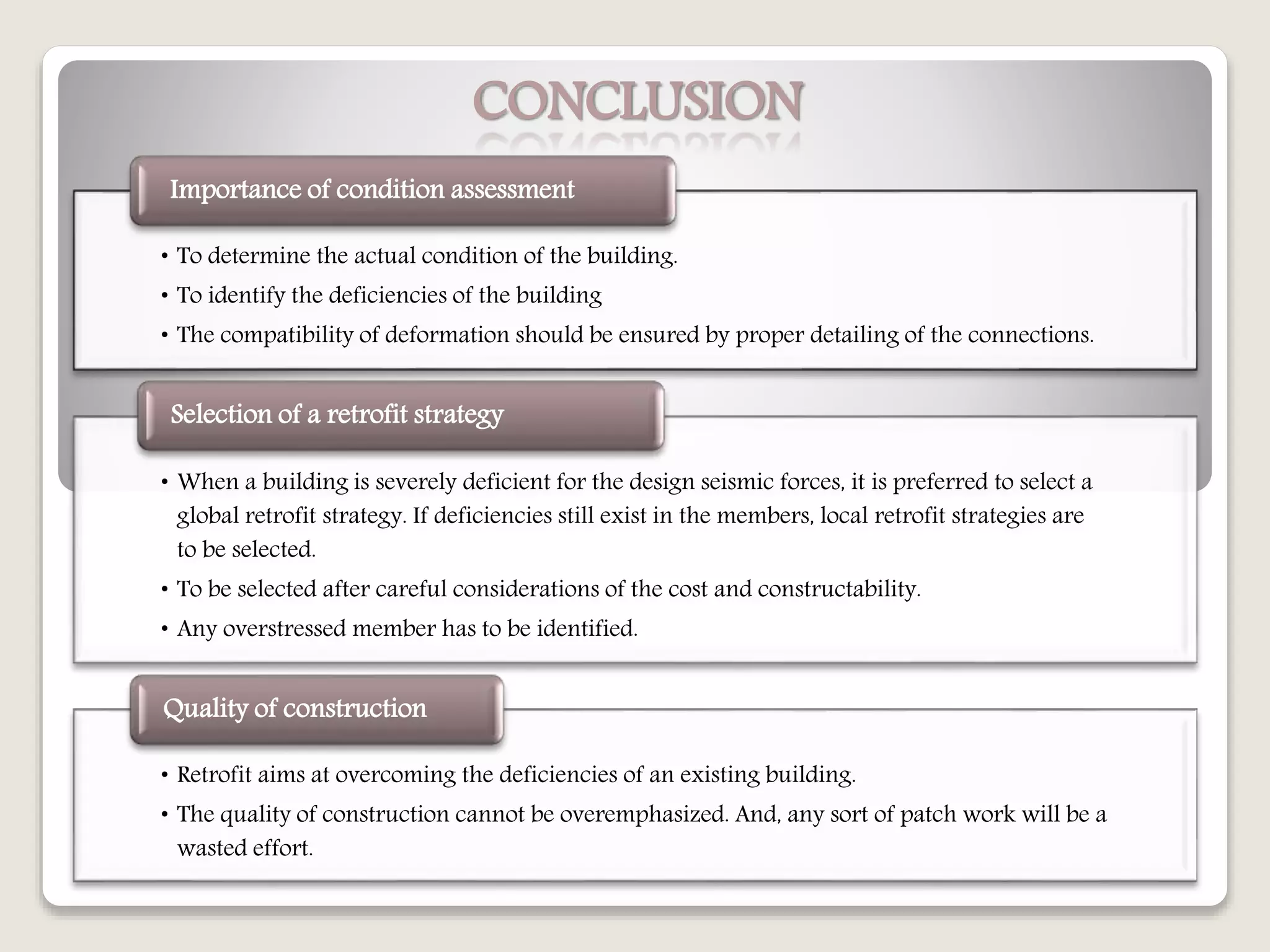 CONCLUSION
• To determine the actual condition of the building.
• To identify the deficiencies of the building
• The compatibility of deformation should be ensured by proper detailing of the connections.
Importance of condition assessment
• When a building is severely deficient for the design seismic forces, it is preferred to select a
global retrofit strategy. If deficiencies still exist in the members, local retrofit strategies are
to be selected.
• To be selected after careful considerations of the cost and constructability.
• Any overstressed member has to be identified.
Selection of a retrofit strategy
• Retrofit aims at overcoming the deficiencies of an existing building.
• The quality of construction cannot be overemphasized. And, any sort of patch work will be a
wasted effort.
Quality of construction
 