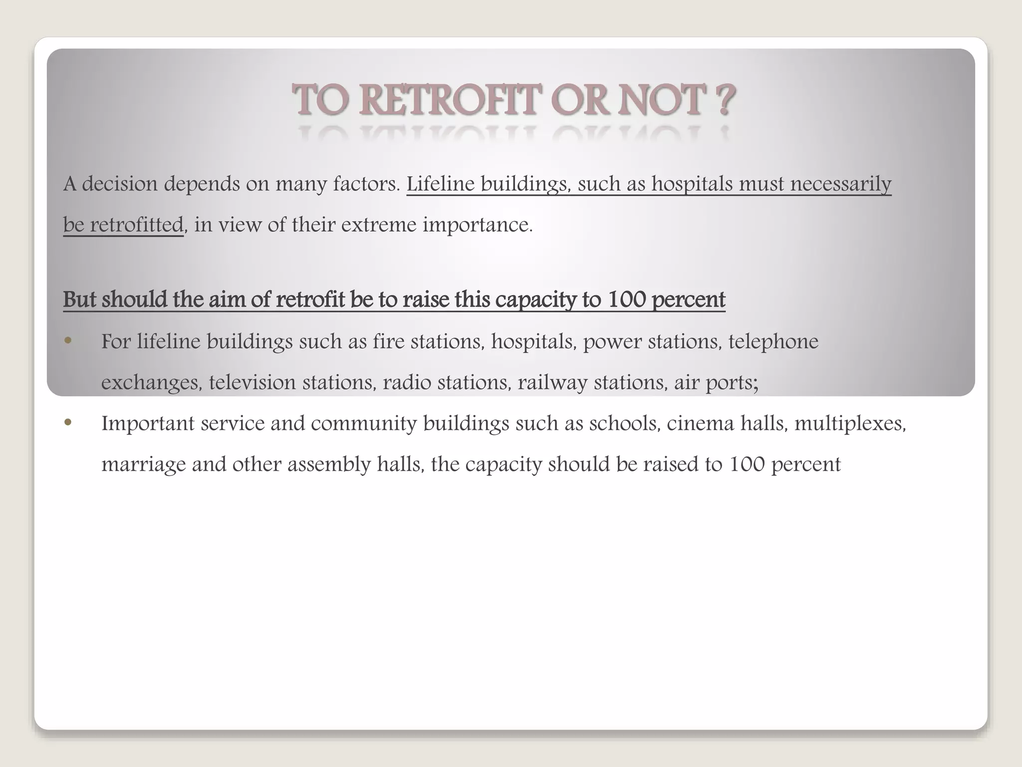 TO RETROFIT OR NOT ?
A decision depends on many factors. Lifeline buildings, such as hospitals must necessarily
be retrofitted, in view of their extreme importance.
But should the aim of retrofit be to raise this capacity to 100 percent
• For lifeline buildings such as fire stations, hospitals, power stations, telephone
exchanges, television stations, radio stations, railway stations, air ports;
• Important service and community buildings such as schools, cinema halls, multiplexes,
marriage and other assembly halls, the capacity should be raised to 100 percent
 