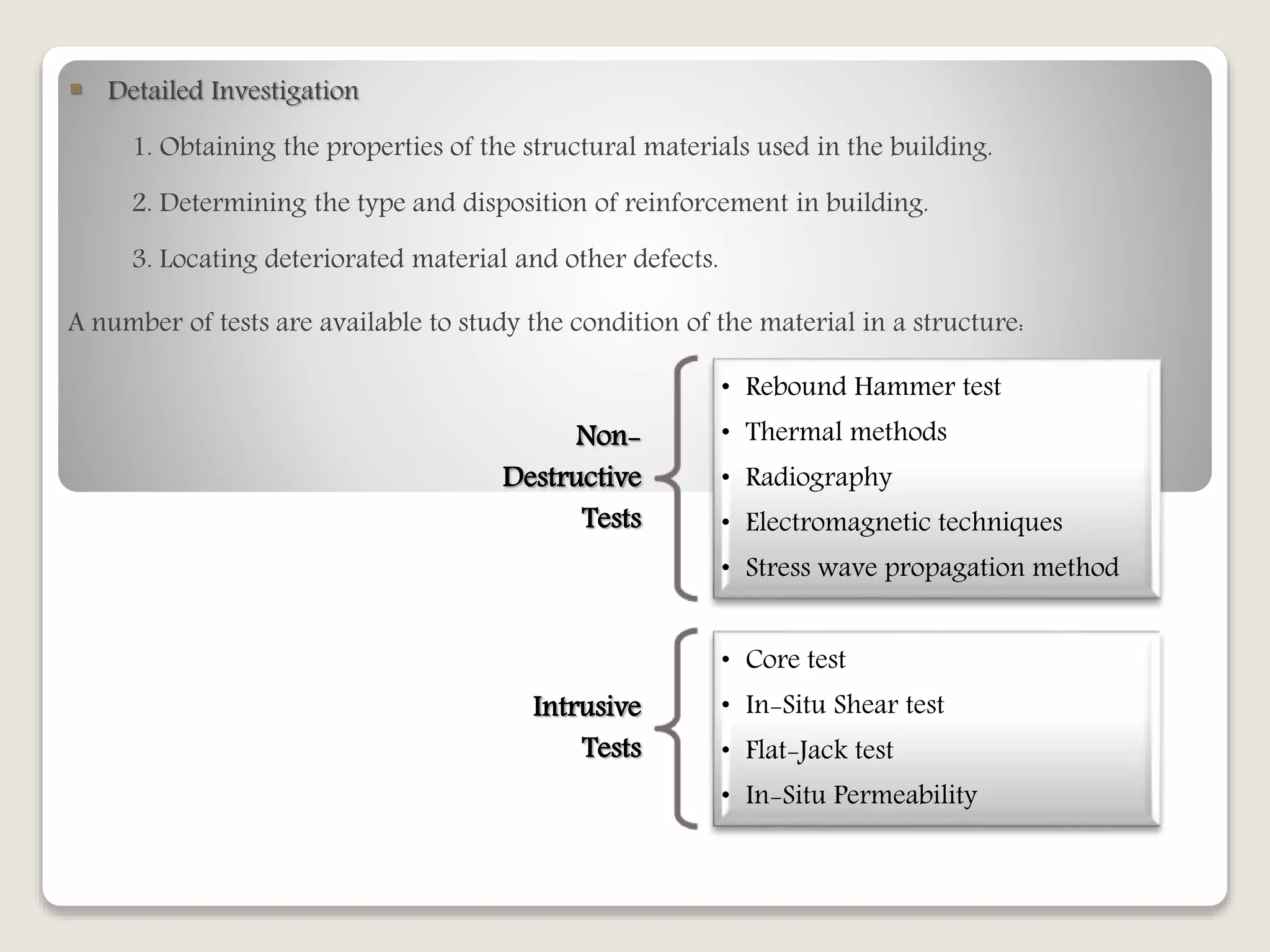  Detailed Investigation
1. Obtaining the properties of the structural materials used in the building.
2. Determining the type and disposition of reinforcement in building.
3. Locating deteriorated material and other defects.
A number of tests are available to study the condition of the material in a structure:
Non-
Destructive
Tests
• Rebound Hammer test
• Thermal methods
• Radiography
• Electromagnetic techniques
• Stress wave propagation method
Intrusive
Tests
• Core test
• In-Situ Shear test
• Flat-Jack test
• In-Situ Permeability
 