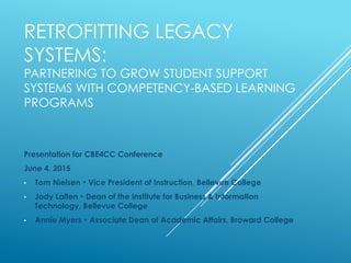 RETROFITTING LEGACY
SYSTEMS:
PARTNERING TO GROW STUDENT SUPPORT
SYSTEMS WITH COMPETENCY-BASED LEARNING
PROGRAMS
Presentation for CBE4CC Conference
June 4, 2015
•  Tom Nielsen • Vice President of Instruction, Bellevue College
•  Jody Laflen • Dean of the Institute for Business & Information
Technology, Bellevue College
•  Annie Myers • Associate Dean of Academic Affairs, Broward College
 