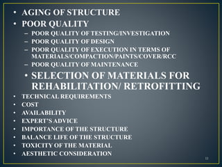 • AGING OF STRUCTURE
• POOR QUALITY
– POOR QUALITY OF TESTING/INVESTIGATION
– POOR QUALITY OF DESIGN
– POOR QUALITY OF EXECUTION IN TERMS OF
MATERIALS/COMPACTION/PAINTS/COVER/RCC
– POOR QUALITY OF MAINTENANCE
• SELECTION OF MATERIALS FOR
REHABILITATION/ RETROFITTING
• TECHNICAL REQUIREMENTS
• COST
• AVAILABILITY
• EXPERT’S ADVICE
• IMPORTANCE OF THE STRUCTURE
• BALANCE LIFE OF THE STRUCTURE
• TOXICITY OF THE MATERIAL
• AESTHETIC CONSIDERATION
11
 