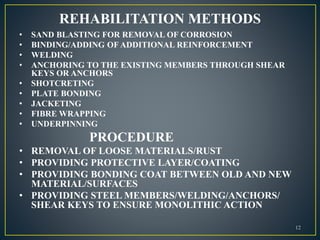 REHABILITATION METHODS
• SAND BLASTING FOR REMOVAL OF CORROSION
• BINDING/ADDING OF ADDITIONAL REINFORCEMENT
• WELDING
• ANCHORING TO THE EXISTING MEMBERS THROUGH SHEAR
KEYS OR ANCHORS
• SHOTCRETING
• PLATE BONDING
• JACKETING
• FIBRE WRAPPING
• UNDERPINNING
PROCEDURE
• REMOVAL OF LOOSE MATERIALS/RUST
• PROVIDING PROTECTIVE LAYER/COATING
• PROVIDING BONDING COAT BETWEEN OLD AND NEW
MATERIAL/SURFACES
• PROVIDING STEEL MEMBERS/WELDING/ANCHORS/
SHEAR KEYS TO ENSURE MONOLITHIC ACTION
12
 
