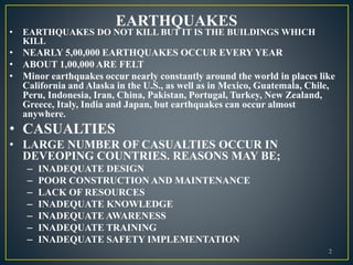 EARTHQUAKES
• EARTHQUAKES DO NOT KILL BUT IT IS THE BUILDINGS WHICH
KILL
• NEARLY 5,00,000 EARTHQUAKES OCCUR EVERY YEAR
• ABOUT 1,00,000 ARE FELT
• Minor earthquakes occur nearly constantly around the world in places like
California and Alaska in the U.S., as well as in Mexico, Guatemala, Chile,
Peru, Indonesia, Iran, China, Pakistan, Portugal, Turkey, New Zealand,
Greece, Italy, India and Japan, but earthquakes can occur almost
anywhere.
• CASUALTIES
• LARGE NUMBER OF CASUALTIES OCCUR IN
DEVEOPING COUNTRIES. REASONS MAY BE;
– INADEQUATE DESIGN
– POOR CONSTRUCTION AND MAINTENANCE
– LACK OF RESOURCES
– INADEQUATE KNOWLEDGE
– INADEQUATE AWARENESS
– INADEQUATE TRAINING
– INADEQUATE SAFETY IMPLEMENTATION
2
 