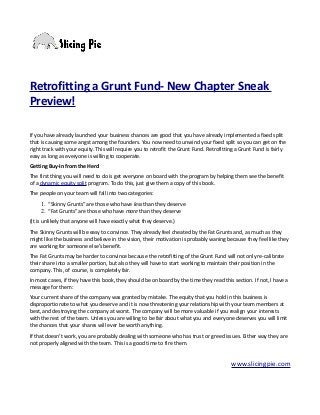 Retrofitting a Grunt Fund- New Chapter Sneak
Preview!
If you have already launched your business chances are good that you have already implemented a fixed split
that is causing some angst among the founders. You now need to unwind your fixed split so you can get on the
right track with your equity. This will require you to retrofit the Grunt Fund. Retrofitting a Grunt Fund is fairly
easy as long as everyone is willing to cooperate.
Getting Buy-In from the Herd
The first thing you will need to do is get everyone on board with the program by helping them see the benefit
of a dynamic equity split program. To do this, just give them a copy of this book.
The people on your team will fall into two categories:
1. “Skinny Grunts” are those who have less than they deserve
2. “Fat Grunts” are those who have more than they deserve
(It is unlikely that anyone will have exactly what they deserve.)
The Skinny Grunts will be easy to convince. They already feel cheated by the Fat Grunts and, as much as they
might like the business and believe in the vision, their motivation is probably waning because they feel like they
are working for someone else’s benefit.
The Fat Grunts may be harder to convince because the retrofitting of the Grunt Fund will not only re-calibrate
their share into a smaller portion, but also they will have to start working to maintain their position in the
company. This, of course, is completely fair.
In most cases, if they have this book, they should be on board by the time they read this section. If not, I have a
message for them:
Your current share of the company was granted by mistake. The equity that you hold in this business is
disproportionate to what you deserve and it is now threatening your relationship with your team members at
best, and destroying the company at worst. The company will be more valuable if you realign your interests
with the rest of the team. Unless you are willing to be fair about what you and everyone deserves you will limit
the chances that your shares will ever be worth anything.
If that doesn’t work, you are probably dealing with someone who has trust or greed issues. Either way they are
not properly aligned with the team. This is a good time to fire them.
www.slicingpie.com
 
