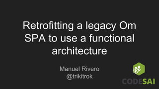 Retrofitting a legacy Om
SPA to use a functional
architecture
Manuel Rivero
@trikitrok
 