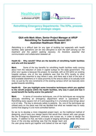 Retrofitting Emergency Departments: The KPIs, process
                    and strategic stages


        Q&A with Mark Aiken, Senior Project Manager at ARUP
            Retrofitting For Sustainability Summit 2011
                  Australian Healthcare Week 2011
Retrofitting is a difficult task for any type of building but especially with health
facilities, daily operations can be very disruptive to both the staff carrying out the
treatment and the patient seeking recovery, it’s therefore essential that
communication and collaboration between all.


Health IQ : Why retrofit? What are the benefits of retrofitting health facilities
and who will this benefit?

Mark:         Some of the key benefits for retrofitting health facilities really coming
about from the reduction of costs in capital outlays for the state government. The
other one I guess is because this project, for example, with an ED within an existing
hospital campus, one of the key problems was that the ED’s locality to other
department was essential to stay where it was, and there was a lack of the lack of
land available elsewhere or in close proximity to the area to allow us to actually build
new, so just by the very constraints of the existing campus which we basically were
guided towards retrofitting.

Health IQ: Can you highlight some innovative techniques which you applied
to the retrofit projects within the health facilities, why was it used and how it
would benefit the facility and/or the patients?

Mark:          In terms of innovative techniques, one of the techniques we recognise
obviously retrofitting an emergency department which is operational 24/7.
Retrofitting every square inch of it and expanding it in a functional area brings about
a lot of risks. The key is obviously safety to patients. So, one of the techniques we
utilised early on the piece was that we decided that what we needed was to really
control that staging in a lot more controlled fashion.

So we try to develop a more integrated project team, so the traditional method of
designing, you’d have your design teams that would then interact with user groups
like the Emergency Department, clinicians and nurses etc, in order to design the
facility. In addition to that, we held a couple of staging workshops, where the whole
focus of the one-day workshop was that the design team and
the user group teams got together and looked at how we might
 