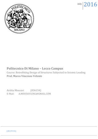 [ N O T E S ]
Politecnico Di Milano – Lecco Campus
Course: Retrofitting Design of Structures Subjected to Seismic Loading
Prof. Marco Vincenzo Velente
Arshia Mousavi (836154)
E-Mail: A.MOUSAVI.ENG@GMAIL.COM
July
2016
 