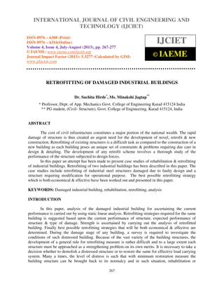 International Journal of Civil Engineering and Technology (IJCIET), ISSN 0976 – 6308
(Print), ISSN 0976 – 6316(Online) Volume 4, Issue 4, July-August (2013), © IAEME
267
RETROFITTING OF DAMAGED INDUSTRIAL BUILDINGS
Dr. Suchita Hirde*
, Ms. Minakshi Jagtap**
* Professor, Dept. of App. Mechanics Govt. College of Engineering Karad 415124 India
** PG student, (Civil- Structure), Govt. College of Engineering, Karad 415124, India
ABSTRACT
The cost of civil infrastructure constitutes a major portion of the national wealth. The rapid
damage of structure is thus created an urgent need for the development of novel, retrofit & new
construction. Retrofitting of existing structures is a difficult task as compared to the construction of a
new building as each building poses an unique set of constraints & problems requiring due care in
design & detailing. The development of any retrofit scheme involves a thorough study of the
performance of the structure subjected to design forces.
In this paper an attempt has been made to present case studies of rehabilitation & retrofitting
of industrial buildings. Retrofitting of two industrial buildings has been described in this paper. The
case studies include retrofitting of industrial steel structures damaged due to faulty design and a
structure requiring modification for operational purpose. The best possible retrofitting strategy
which is both economical & effective have been worked out and presented in this paper.
KEYWORDS: Damaged industrial building, rehabilitation, retrofitting, analysis
INTRODUCTION
In this paper, analysis of the damaged industrial building for ascertaining the current
performance is carried out by using static linear analysis. Retrofitting strategies required for the same
building is suggested based upon the current performance of structure, expected performance of
structure & type of damage. Strength is ascertained by carrying out the analysis of retrofitted
building. Finally best possible retrofitting strategies that will be both economical & effective are
determined. During the damage stage of any building, a survey is required to investigate the
conditions of such distressed building. Because of the vast variety of the building structures, the
development of a general rule for retrofitting measure is rather difficult and to a large extent each
structure must be approached as a strengthening problem on its own merits. It is necessary to take a
decision whether to demolish a distressed structure or to restore the same for effective load carrying
system. Many a times, the level of distress is such that with minimum restoration measure the
building structure can be brought back to its normalcy and in such situation, rehabilitation or
INTERNATIONAL JOURNAL OF CIVIL ENGINEERING AND
TECHNOLOGY (IJCIET)
ISSN 0976 – 6308 (Print)
ISSN 0976 – 6316(Online)
Volume 4, Issue 4, July-August (2013), pp. 267-277
© IAEME: www.iaeme.com/ijciet.asp
Journal Impact Factor (2013): 5.3277 (Calculated by GISI)
www.jifactor.com
IJCIET
© IAEME
 