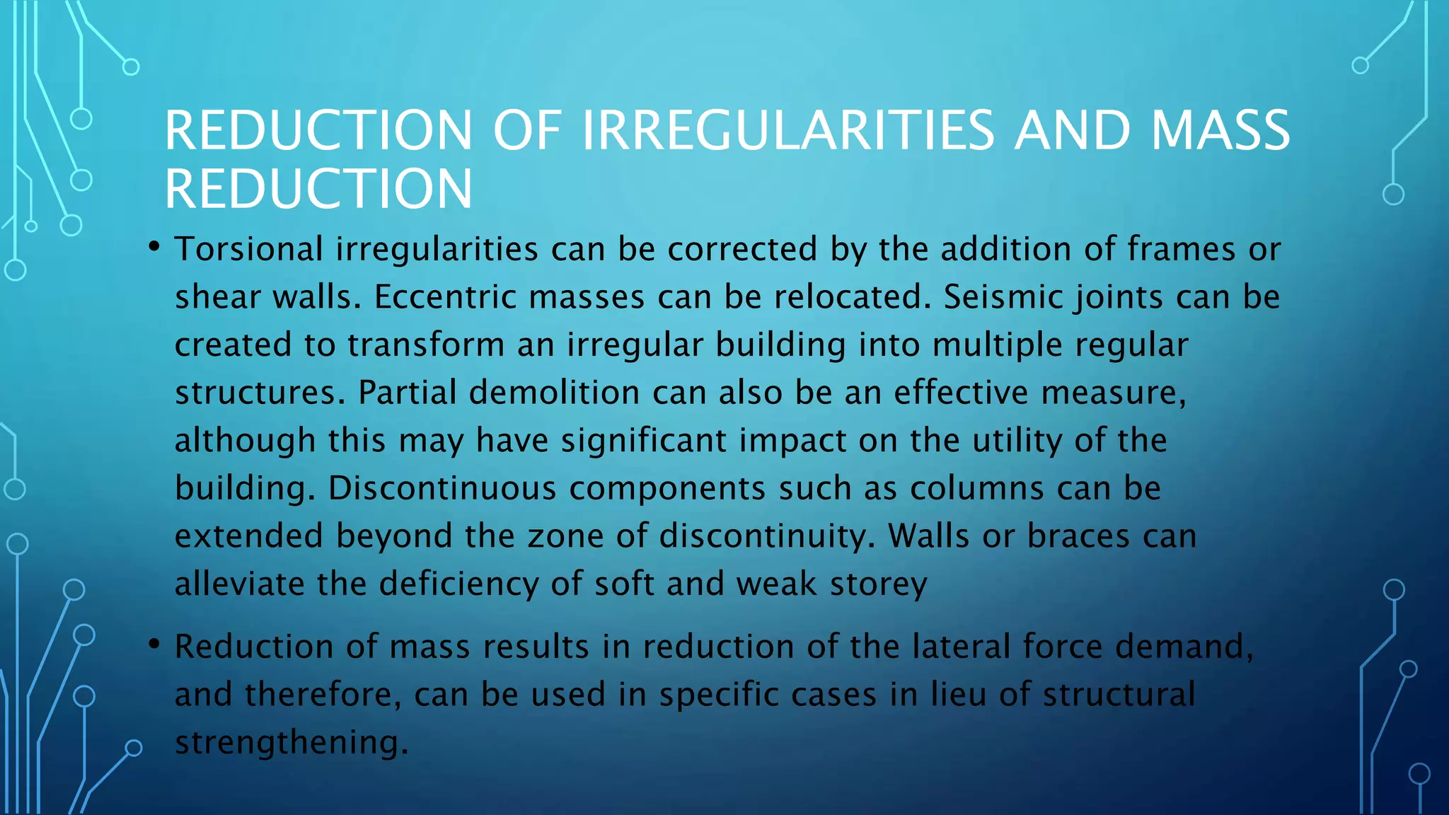 REDUCTION OF IRREGULARITIES AND MASS
REDUCTION
• Torsional irregularities can be corrected by the addition of frames or
shear walls. Eccentric masses can be relocated. Seismic joints can be
created to transform an irregular building into multiple regular
structures. Partial demolition can also be an effective measure,
although this may have significant impact on the utility of the
building. Discontinuous components such as columns can be
extended beyond the zone of discontinuity. Walls or braces can
alleviate the deficiency of soft and weak storey
• Reduction of mass results in reduction of the lateral force demand,
and therefore, can be used in specific cases in lieu of structural
strengthening.
 