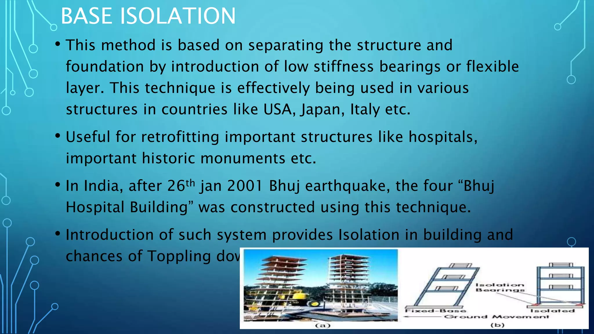 BASE ISOLATION
• This method is based on separating the structure and
foundation by introduction of low stiffness bearings or flexible
layer. This technique is effectively being used in various
structures in countries like USA, Japan, Italy etc.
• Useful for retrofitting important structures like hospitals,
important historic monuments etc.
• In India, after 26th jan 2001 Bhuj earthquake, the four “Bhuj
Hospital Building” was constructed using this technique.
• Introduction of such system provides Isolation in building and
chances of Toppling down are reduced.
 