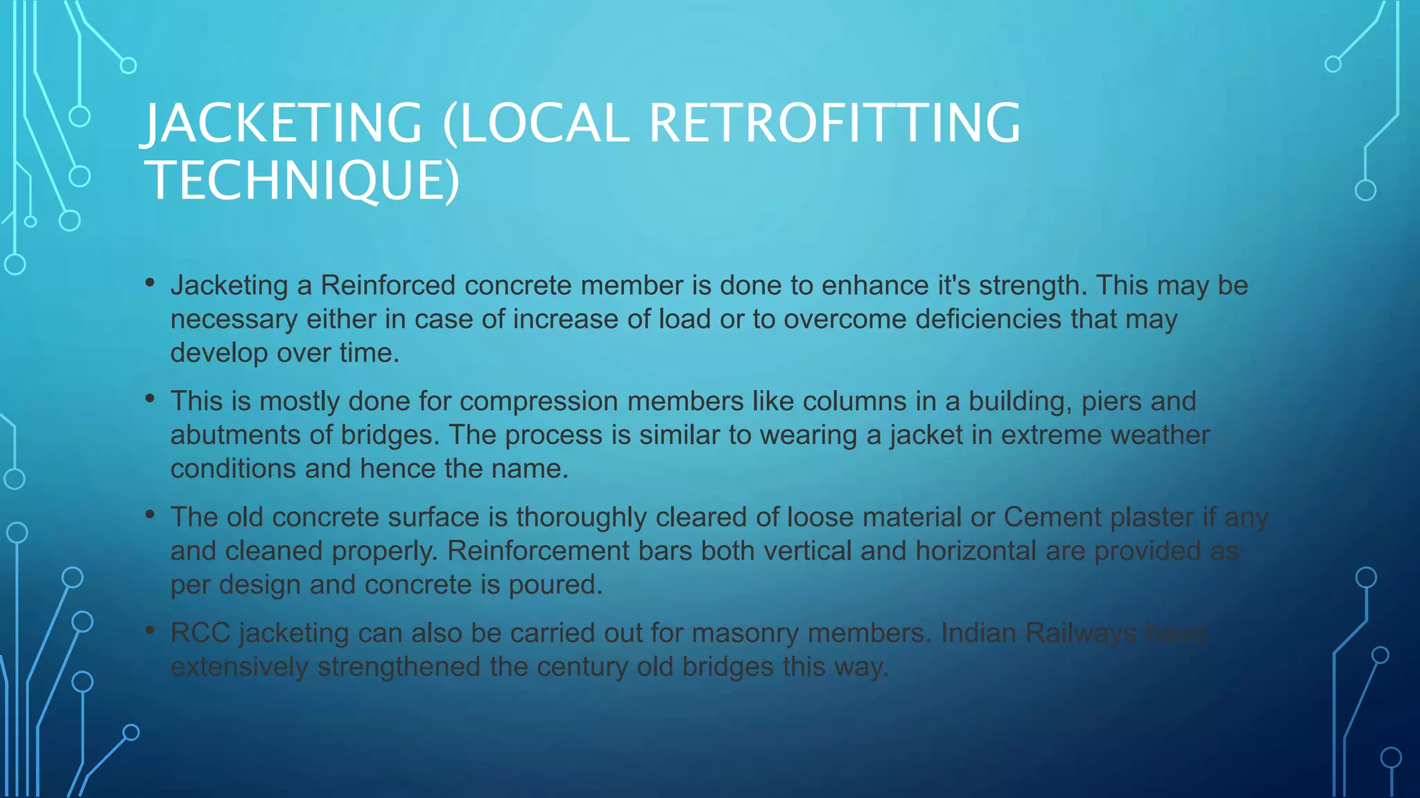 JACKETING (LOCAL RETROFITTING
TECHNIQUE)
• Jacketing a Reinforced concrete member is done to enhance it's strength. This may be
necessary either in case of increase of load or to overcome deficiencies that may
develop over time.
• This is mostly done for compression members like columns in a building, piers and
abutments of bridges. The process is similar to wearing a jacket in extreme weather
conditions and hence the name.
• The old concrete surface is thoroughly cleared of loose material or Cement plaster if any
and cleaned properly. Reinforcement bars both vertical and horizontal are provided as
per design and concrete is poured.
• RCC jacketing can also be carried out for masonry members. Indian Railways have
extensively strengthened the century old bridges this way.
 