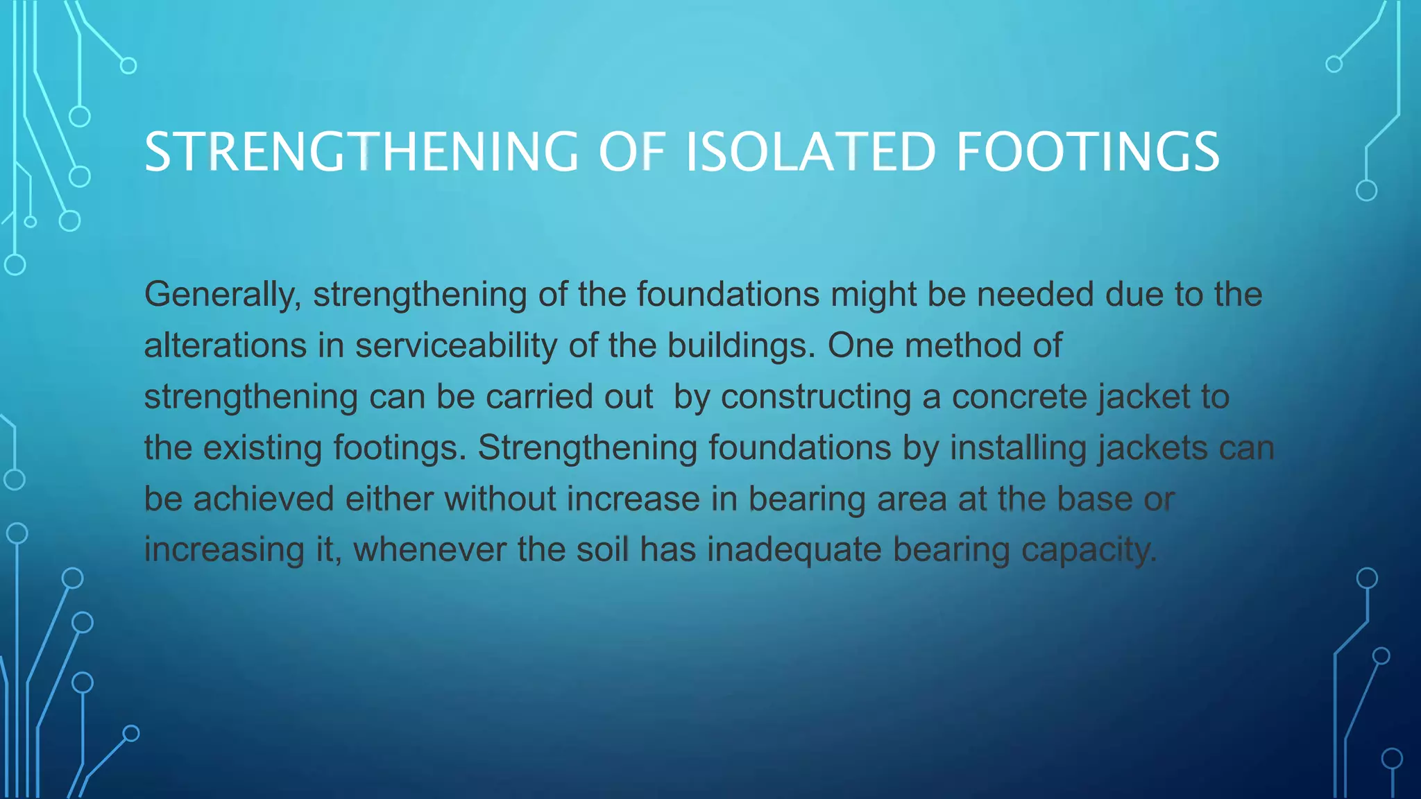 STRENGTHENING OF ISOLATED FOOTINGS
Generally, strengthening of the foundations might be needed due to the
alterations in serviceability of the buildings. One method of
strengthening can be carried out by constructing a concrete jacket to
the existing footings. Strengthening foundations by installing jackets can
be achieved either without increase in bearing area at the base or
increasing it, whenever the soil has inadequate bearing capacity.
 