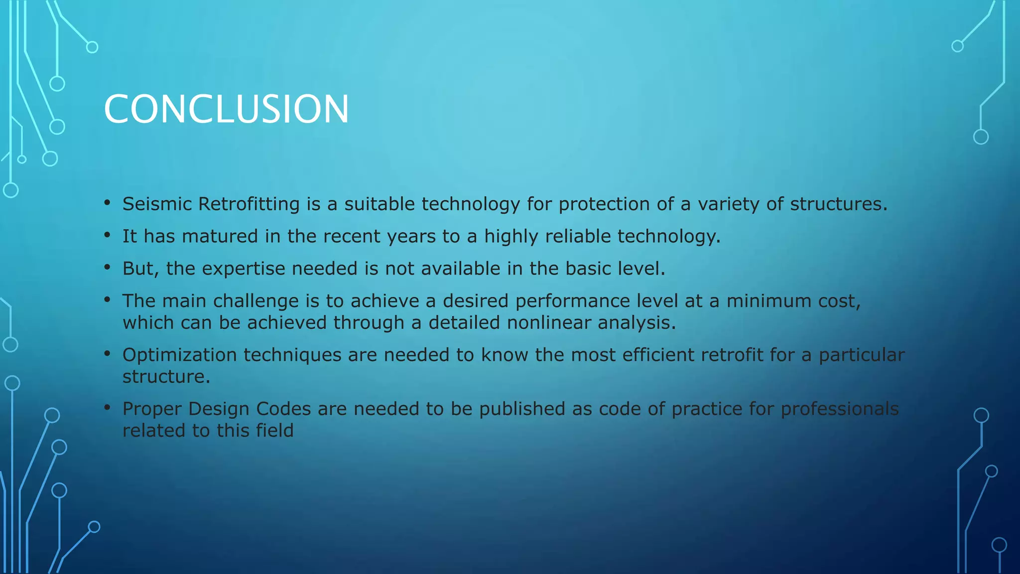 CONCLUSION
• Seismic Retrofitting is a suitable technology for protection of a variety of structures.
• It has matured in the recent years to a highly reliable technology.
• But, the expertise needed is not available in the basic level.
• The main challenge is to achieve a desired performance level at a minimum cost,
which can be achieved through a detailed nonlinear analysis.
• Optimization techniques are needed to know the most efficient retrofit for a particular
structure.
• Proper Design Codes are needed to be published as code of practice for professionals
related to this field
 