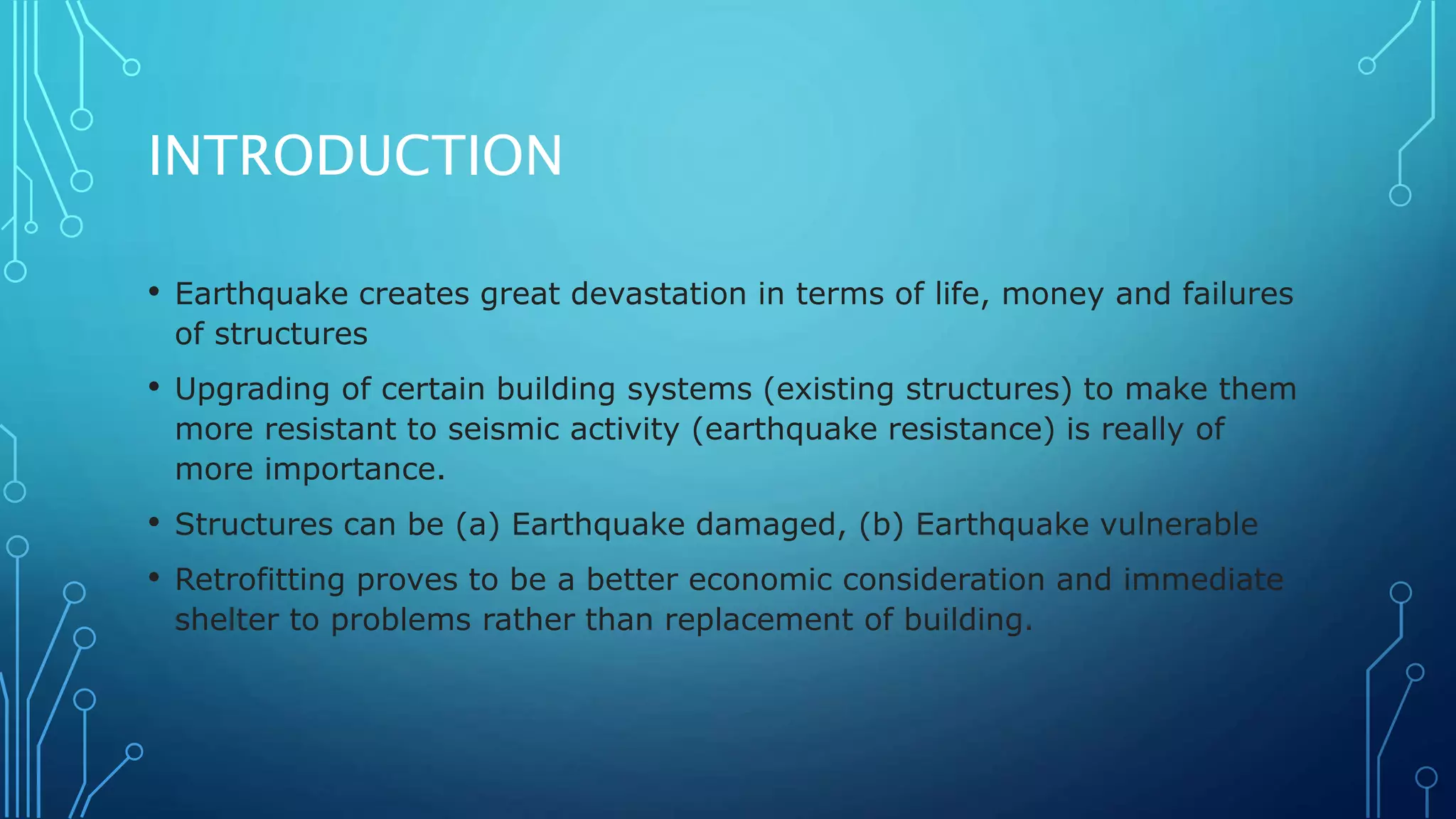 INTRODUCTION
• Earthquake creates great devastation in terms of life, money and failures
of structures
• Upgrading of certain building systems (existing structures) to make them
more resistant to seismic activity (earthquake resistance) is really of
more importance.
• Structures can be (a) Earthquake damaged, (b) Earthquake vulnerable
• Retrofitting proves to be a better economic consideration and immediate
shelter to problems rather than replacement of building.
 