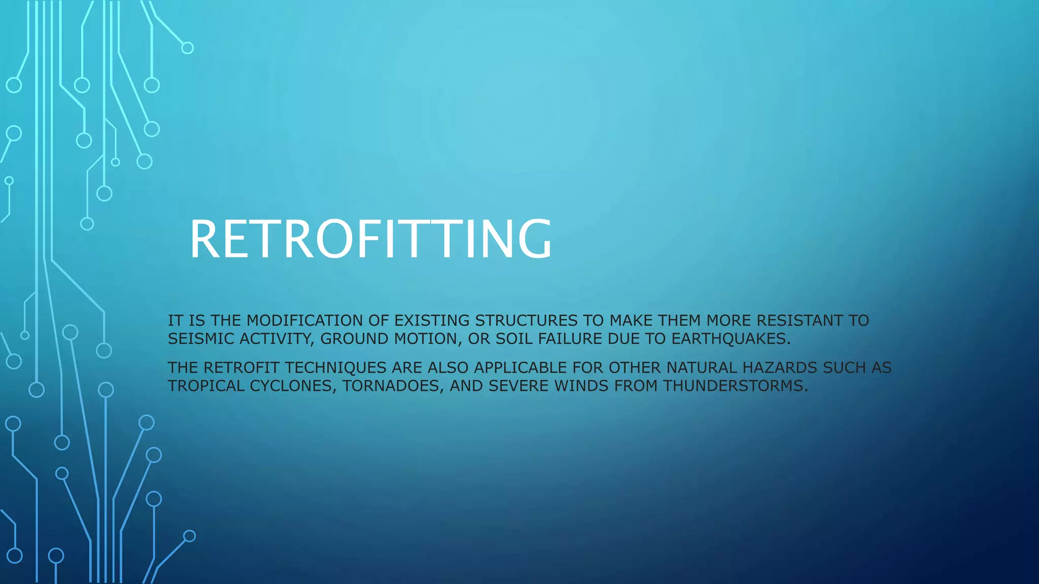 RETROFITTING
IT IS THE MODIFICATION OF EXISTING STRUCTURES TO MAKE THEM MORE RESISTANT TO
SEISMIC ACTIVITY, GROUND MOTION, OR SOIL FAILURE DUE TO EARTHQUAKES.
THE RETROFIT TECHNIQUES ARE ALSO APPLICABLE FOR OTHER NATURAL HAZARDS SUCH AS
TROPICAL CYCLONES, TORNADOES, AND SEVERE WINDS FROM THUNDERSTORMS.
 