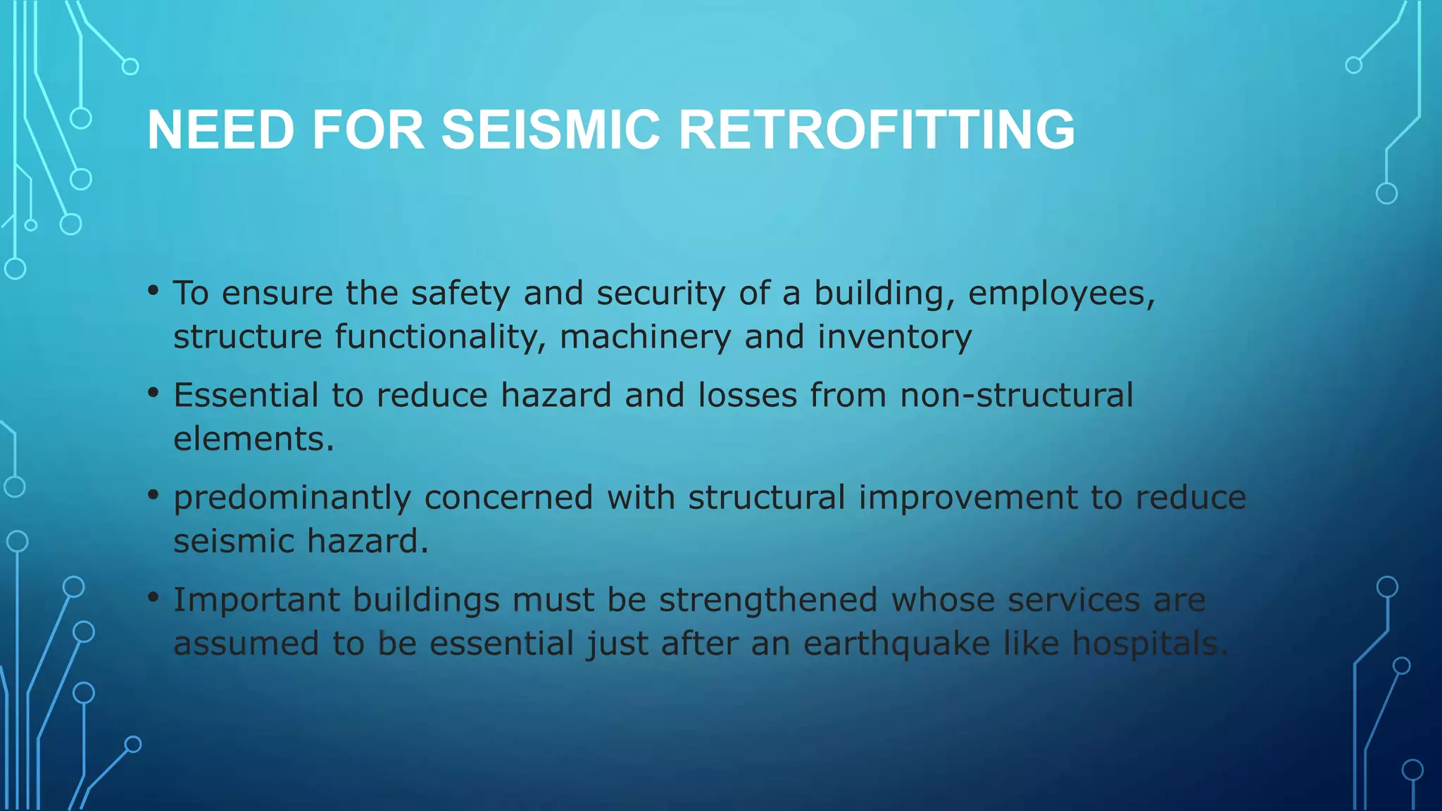 NEED FOR SEISMIC RETROFITTING
• To ensure the safety and security of a building, employees,
structure functionality, machinery and inventory
• Essential to reduce hazard and losses from non-structural
elements.
• predominantly concerned with structural improvement to reduce
seismic hazard.
• Important buildings must be strengthened whose services are
assumed to be essential just after an earthquake like hospitals.
 