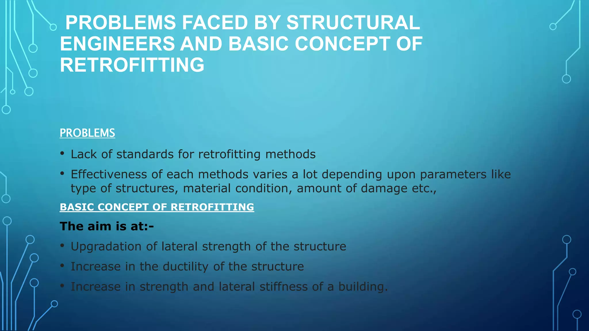 PROBLEMS FACED BY STRUCTURAL
ENGINEERS AND BASIC CONCEPT OF
RETROFITTING
PROBLEMS
• Lack of standards for retrofitting methods
• Effectiveness of each methods varies a lot depending upon parameters like
type of structures, material condition, amount of damage etc.,
BASIC CONCEPT OF RETROFITTING
The aim is at:-
• Upgradation of lateral strength of the structure
• Increase in the ductility of the structure
• Increase in strength and lateral stiffness of a building.
 