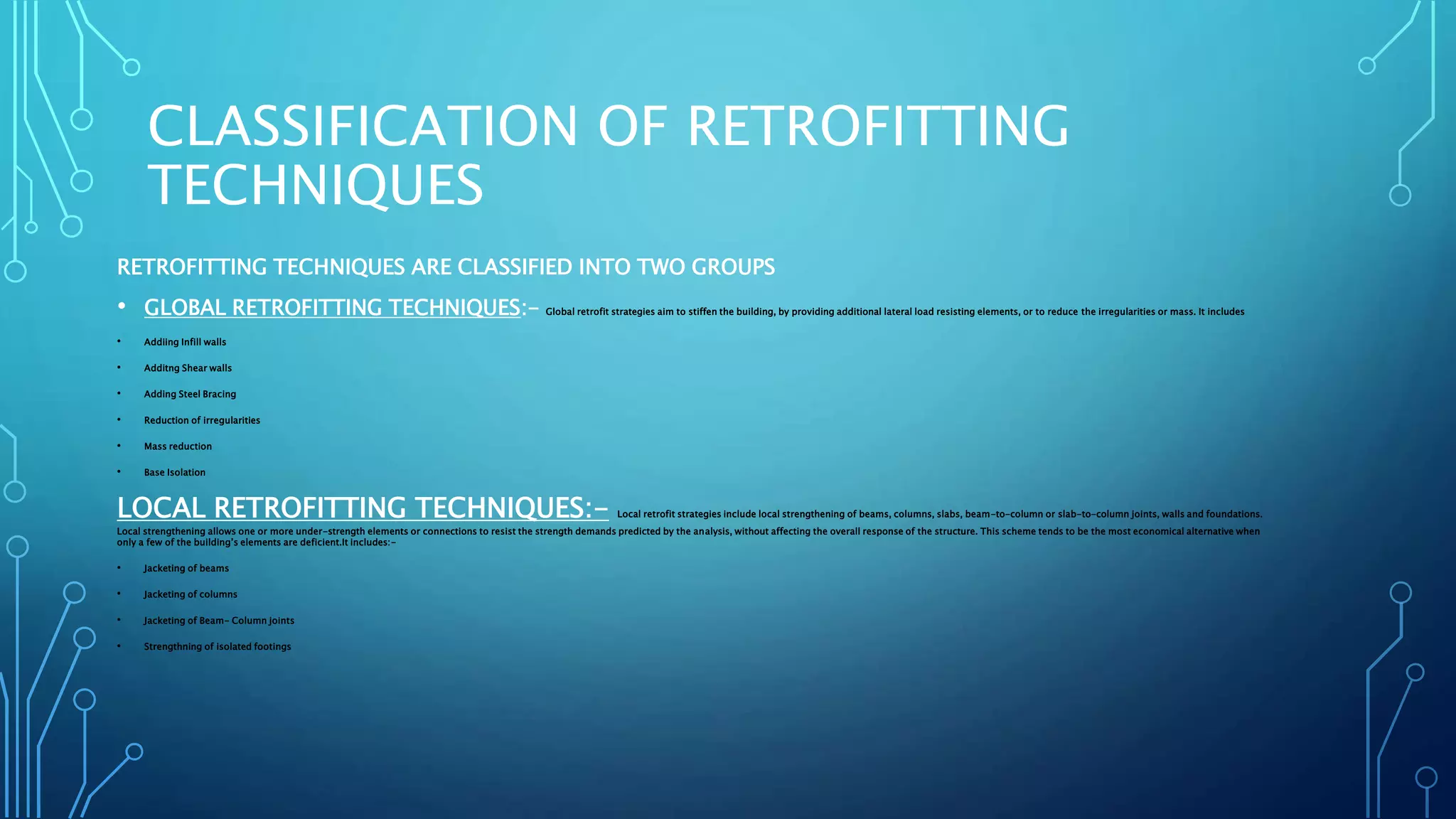 CLASSIFICATION OF RETROFITTING
TECHNIQUES
RETROFITTING TECHNIQUES ARE CLASSIFIED INTO TWO GROUPS
• GLOBAL RETROFITTING TECHNIQUES:- Global retrofit strategies aim to stiffen the building, by providing additional lateral load resisting elements, or to reduce the irregularities or mass. It includes
• Addiing Infill walls
• Additng Shear walls
• Adding Steel Bracing
• Reduction of irregularities
• Mass reduction
• Base Isolation
LOCAL RETROFITTING TECHNIQUES:- Local retrofit strategies include local strengthening of beams, columns, slabs, beam-to-column or slab-to-column joints, walls and foundations.
Local strengthening allows one or more under-strength elements or connections to resist the strength demands predicted by the analysis, without affecting the overall response of the structure. This scheme tends to be the most economical alternative when
only a few of the building’s elements are deficient.It includes:-
• Jacketing of beams
• Jacketing of columns
• Jacketing of Beam- Column joints
• Strengthning of isolated footings
 