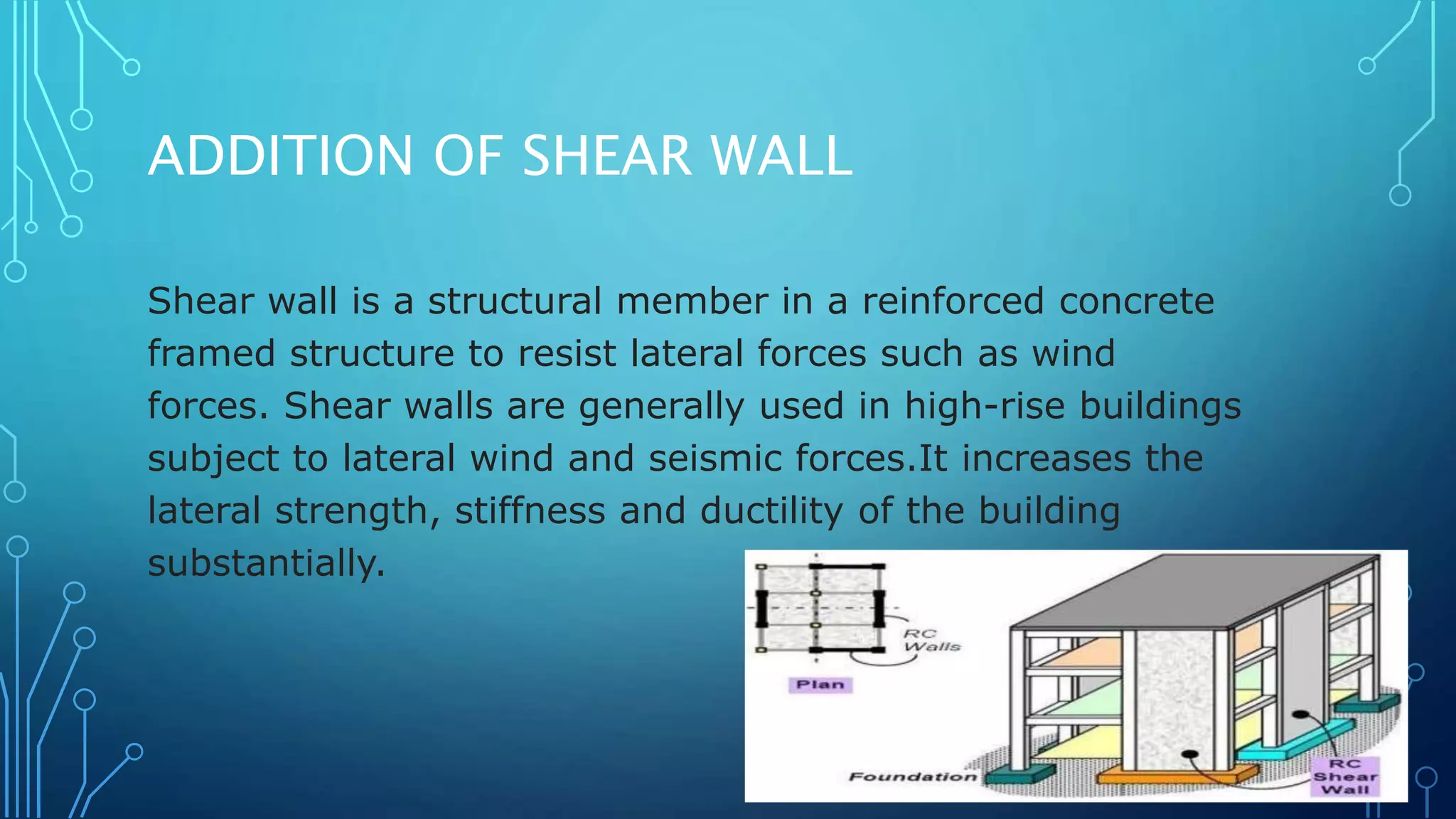 ADDITION OF SHEAR WALL
Shear wall is a structural member in a reinforced concrete
framed structure to resist lateral forces such as wind
forces. Shear walls are generally used in high-rise buildings
subject to lateral wind and seismic forces.It increases the
lateral strength, stiffness and ductility of the building
substantially.
 