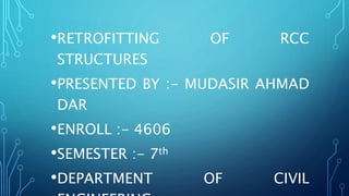 •RETROFITTING OF RCC
STRUCTURES
•PRESENTED BY :- MUDASIR AHMAD
DAR
•ENROLL :- 4606
•SEMESTER :- 7th
•DEPARTMENT OF CIVIL
 