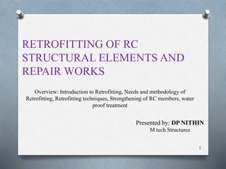 Overview: Introduction to Retrofitting, Needs and methodology of
Retrofitting, Retrofitting techniques, Strengthening of RC members, water
proof treatment
RETROFITTING OF RC
STRUCTURAL ELEMENTS AND
REPAIR WORKS
1
Presented by: DP NITHIN
M tech Structures
 