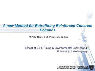 A new Method for Retrofitting Reinforced Concrete
Columns
School of Civil, Mining & Environmental Engineering
University of Wollongong
M.N.S. Hadi, T.M. Pham, and X. Lei
 