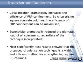 Discussions and Conclusions
• Circularisation dramatically increases the
efficiency of FRP confinement. By circularising
square concrete columns, the efficiency of
FRP confinement can be maximised;
• Eccentricity dramatically reduced the ultimate
load of all specimens, regardless of the
technique incorporated;
• Most significantly, test results showed that the
proposed circularisation technique is a viable
and efficient method for strengthening square
RC columns.
 