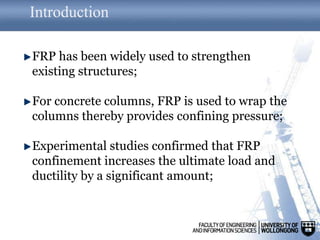 Introduction
FRP has been widely used to strengthen
existing structures;
For concrete columns, FRP is used to wrap the
columns thereby provides confining pressure;
Experimental studies confirmed that FRP
confinement increases the ultimate load and
ductility by a significant amount;
 