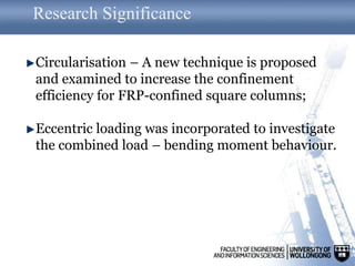 Research Significance
Circularisation – A new technique is proposed
and examined to increase the confinement
efficiency for FRP-confined square columns;
Eccentric loading was incorporated to investigate
the combined load – bending moment behaviour.
 