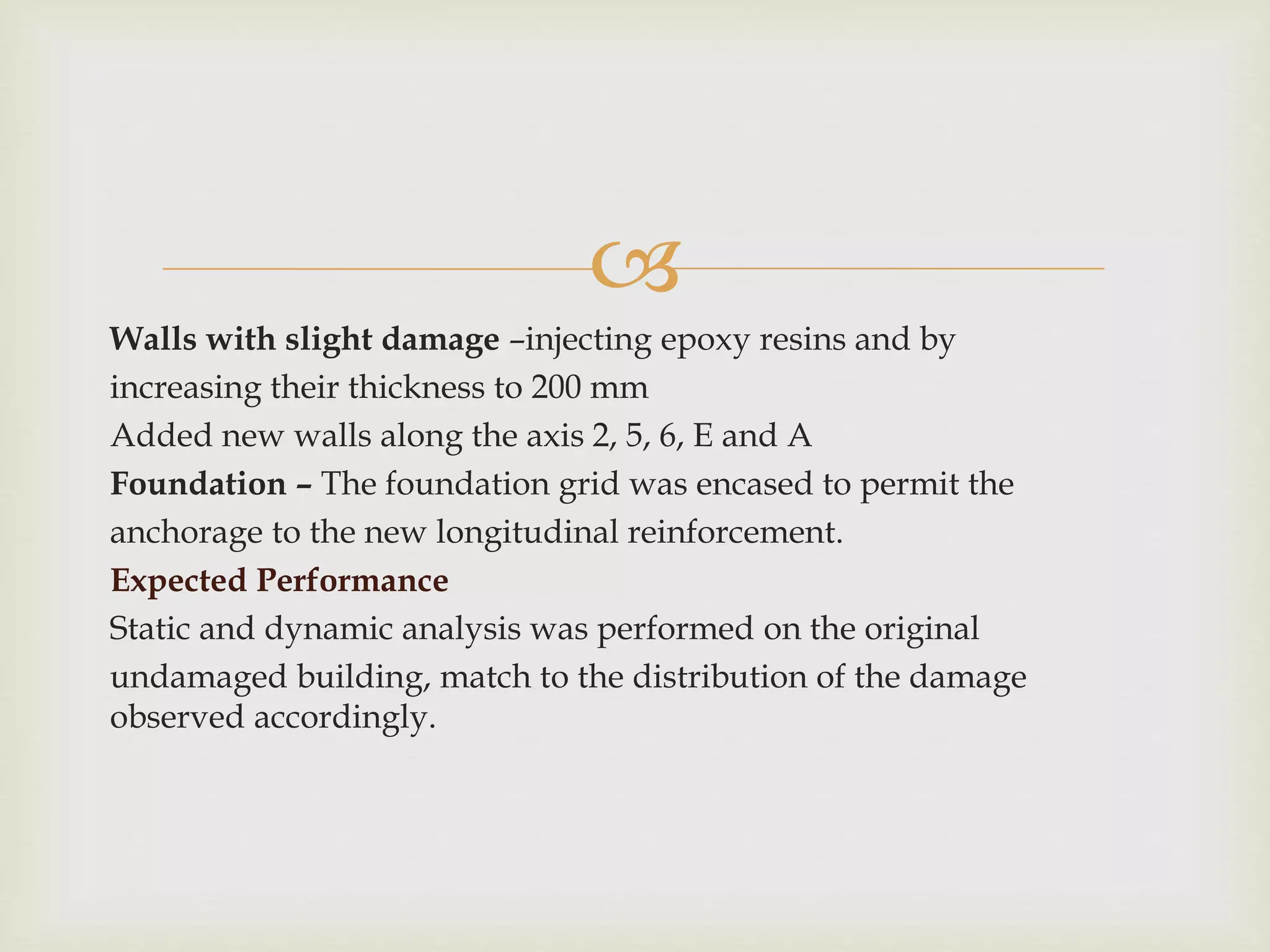 
Walls with slight damage –injecting epoxy resins and by
increasing their thickness to 200 mm
Added new walls along the axis 2, 5, 6, E and A
Foundation – The foundation grid was encased to permit the
anchorage to the new longitudinal reinforcement.
Expected Performance
Static and dynamic analysis was performed on the original
undamaged building, match to the distribution of the damage
observed accordingly.
 