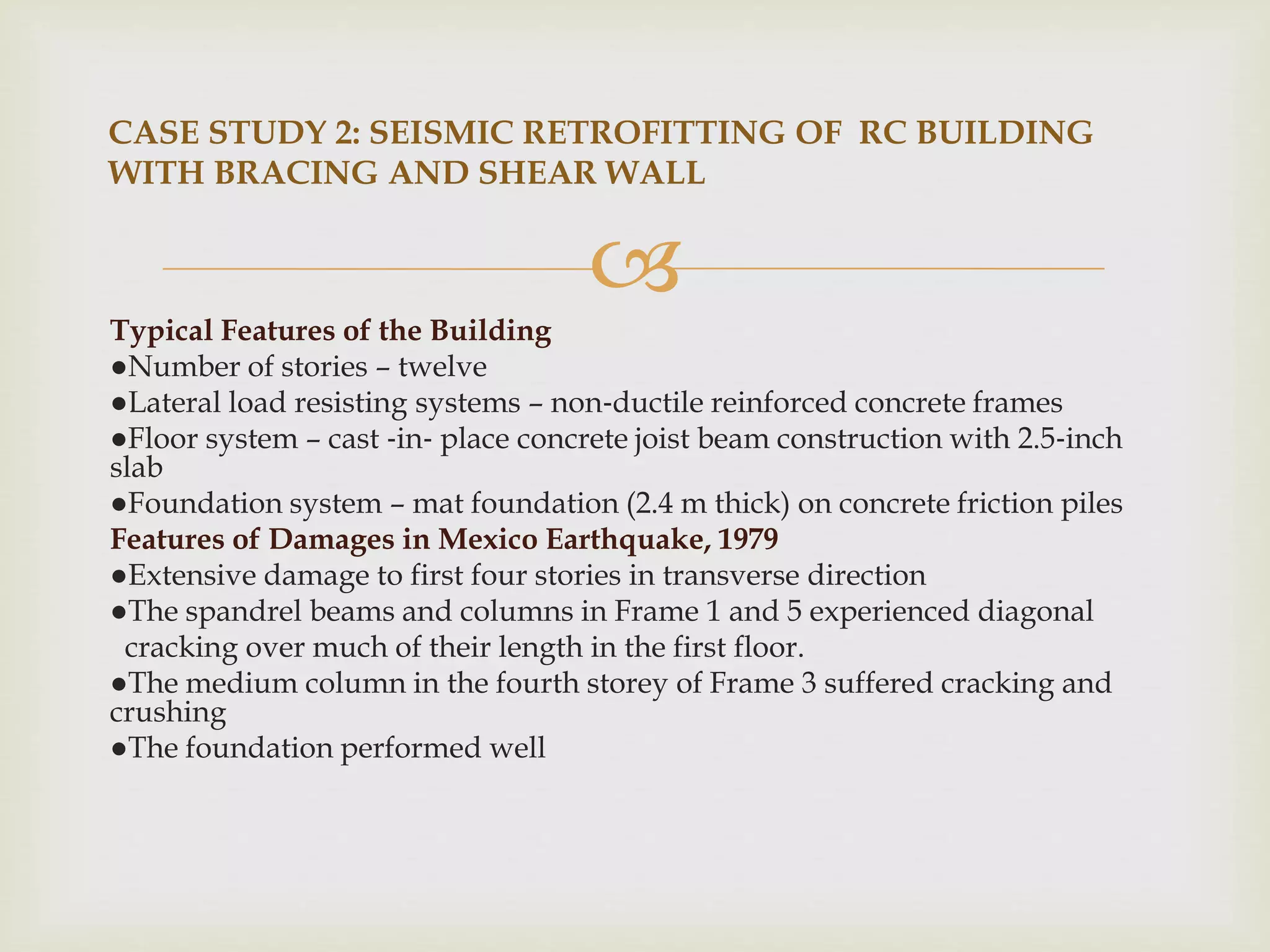 
Typical Features of the Building
●Number of stories – twelve
●Lateral load resisting systems – non‐ductile reinforced concrete frames
●Floor system – cast ‐in‐ place concrete joist beam construction with 2.5‐inch
slab
●Foundation system – mat foundation (2.4 m thick) on concrete friction piles
Features of Damages in Mexico Earthquake, 1979
●Extensive damage to first four stories in transverse direction
●The spandrel beams and columns in Frame 1 and 5 experienced diagonal
cracking over much of their length in the first floor.
●The medium column in the fourth storey of Frame 3 suffered cracking and
crushing
●The foundation performed well
CASE STUDY 2: SEISMIC RETROFITTING OF RC BUILDING
WITH BRACING AND SHEAR WALL
 