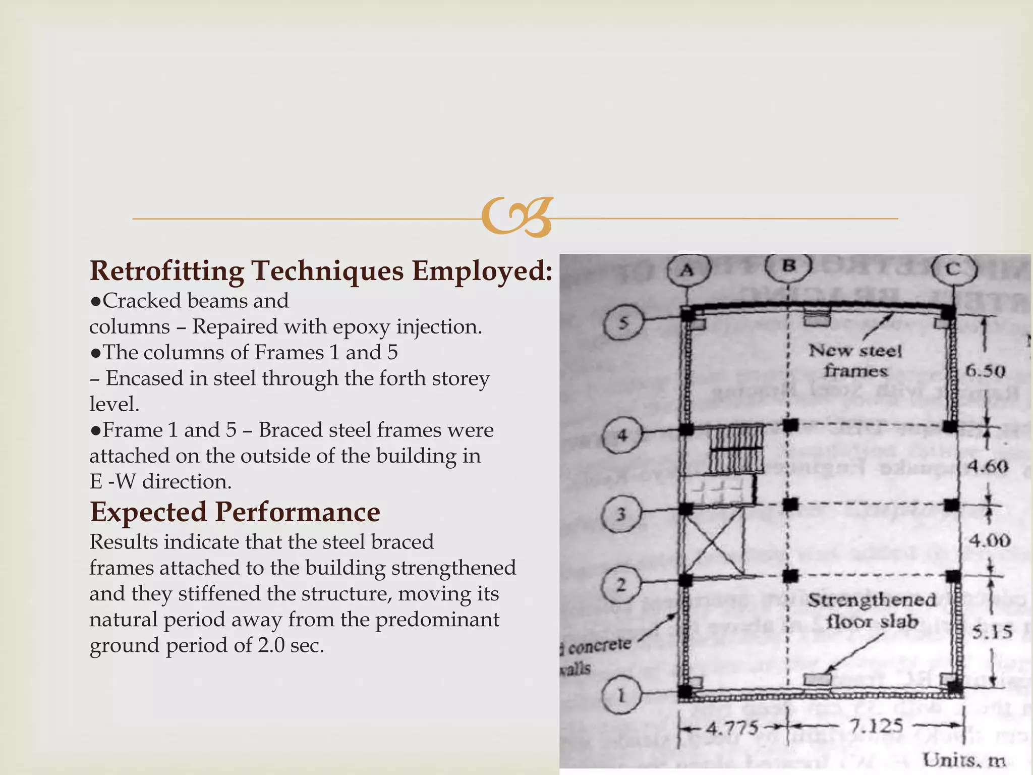 
Retrofitting Techniques Employed:
●Cracked beams and
columns – Repaired with epoxy injection.
●The columns of Frames 1 and 5
– Encased in steel through the forth storey
level.
●Frame 1 and 5 – Braced steel frames were
attached on the outside of the building in
E ‐W direction.
Expected Performance
Results indicate that the steel braced
frames attached to the building strengthened
and they stiffened the structure, moving its
natural period away from the predominant
ground period of 2.0 sec.
 