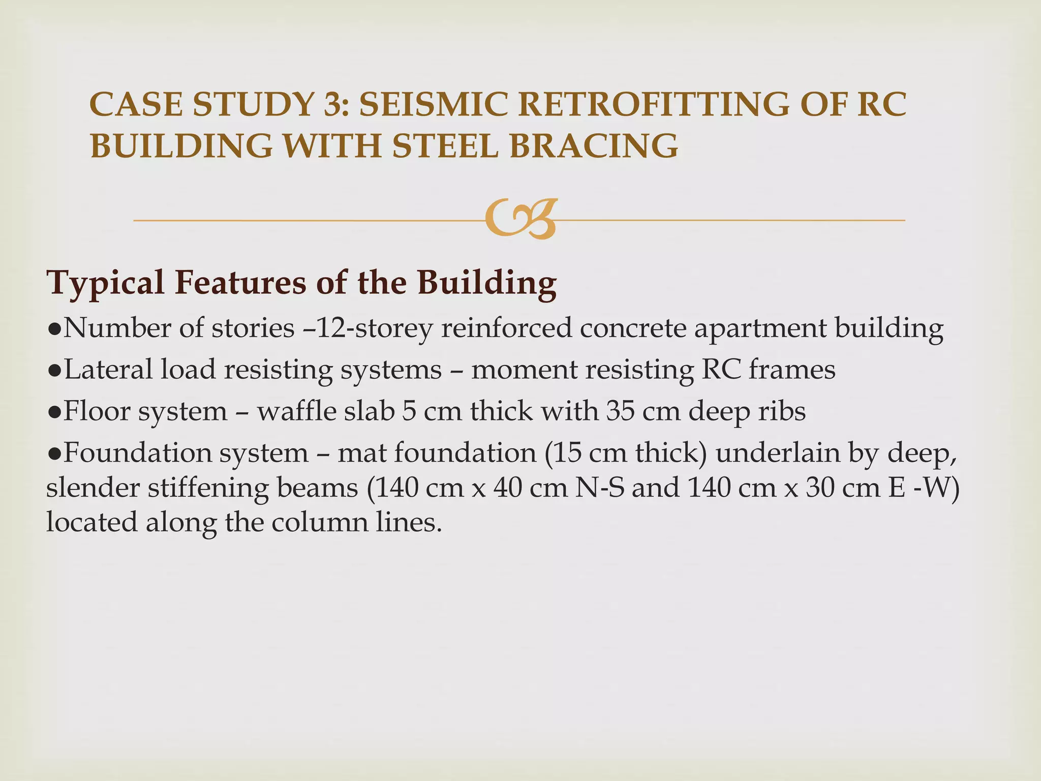 
Typical Features of the Building
●Number of stories –12‐storey reinforced concrete apartment building
●Lateral load resisting systems – moment resisting RC frames
●Floor system – waffle slab 5 cm thick with 35 cm deep ribs
●Foundation system – mat foundation (15 cm thick) underlain by deep,
slender stiffening beams (140 cm x 40 cm N‐S and 140 cm x 30 cm E ‐W)
located along the column lines.
CASE STUDY 3: SEISMIC RETROFITTING OF RC
BUILDING WITH STEEL BRACING
 