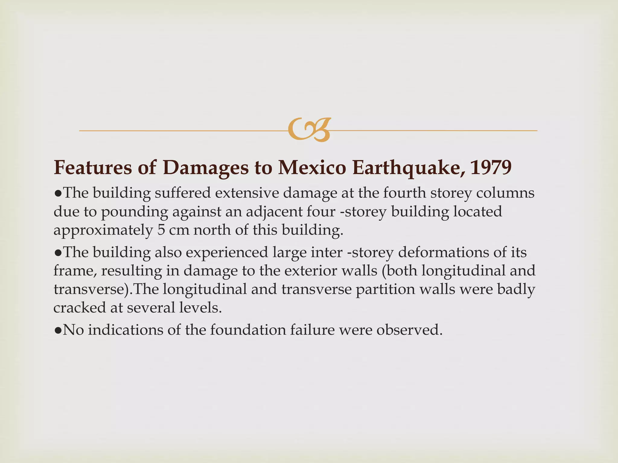 
Features of Damages to Mexico Earthquake, 1979
●The building suffered extensive damage at the fourth storey columns
due to pounding against an adjacent four ‐storey building located
approximately 5 cm north of this building.
●The building also experienced large inter ‐storey deformations of its
frame, resulting in damage to the exterior walls (both longitudinal and
transverse).The longitudinal and transverse partition walls were badly
cracked at several levels.
●No indications of the foundation failure were observed.
 