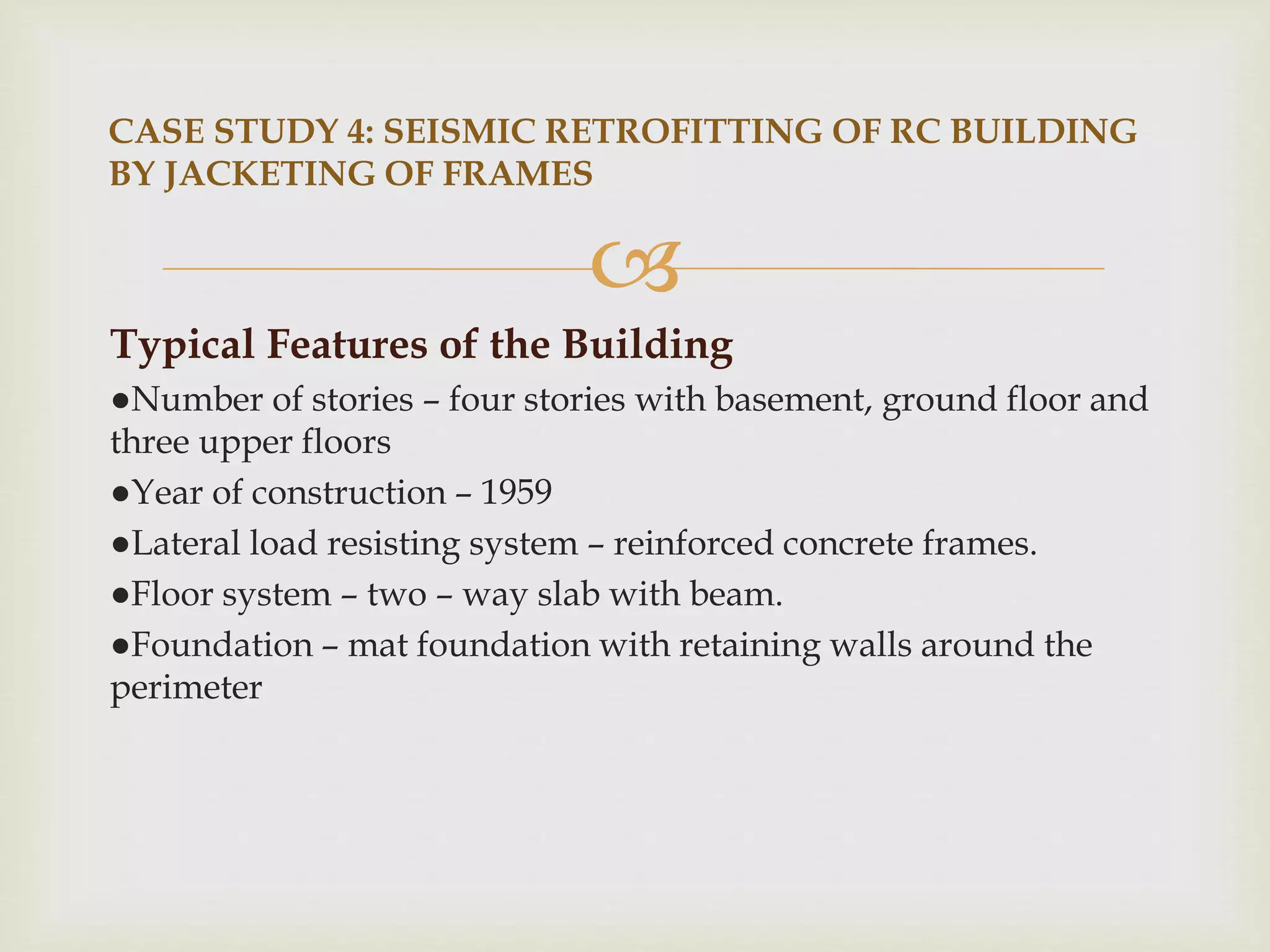 
Typical Features of the Building
●Number of stories – four stories with basement, ground floor and
three upper floors
●Year of construction – 1959
●Lateral load resisting system – reinforced concrete frames.
●Floor system – two – way slab with beam.
●Foundation – mat foundation with retaining walls around the
perimeter
CASE STUDY 4: SEISMIC RETROFITTING OF RC BUILDING
BY JACKETING OF FRAMES
 