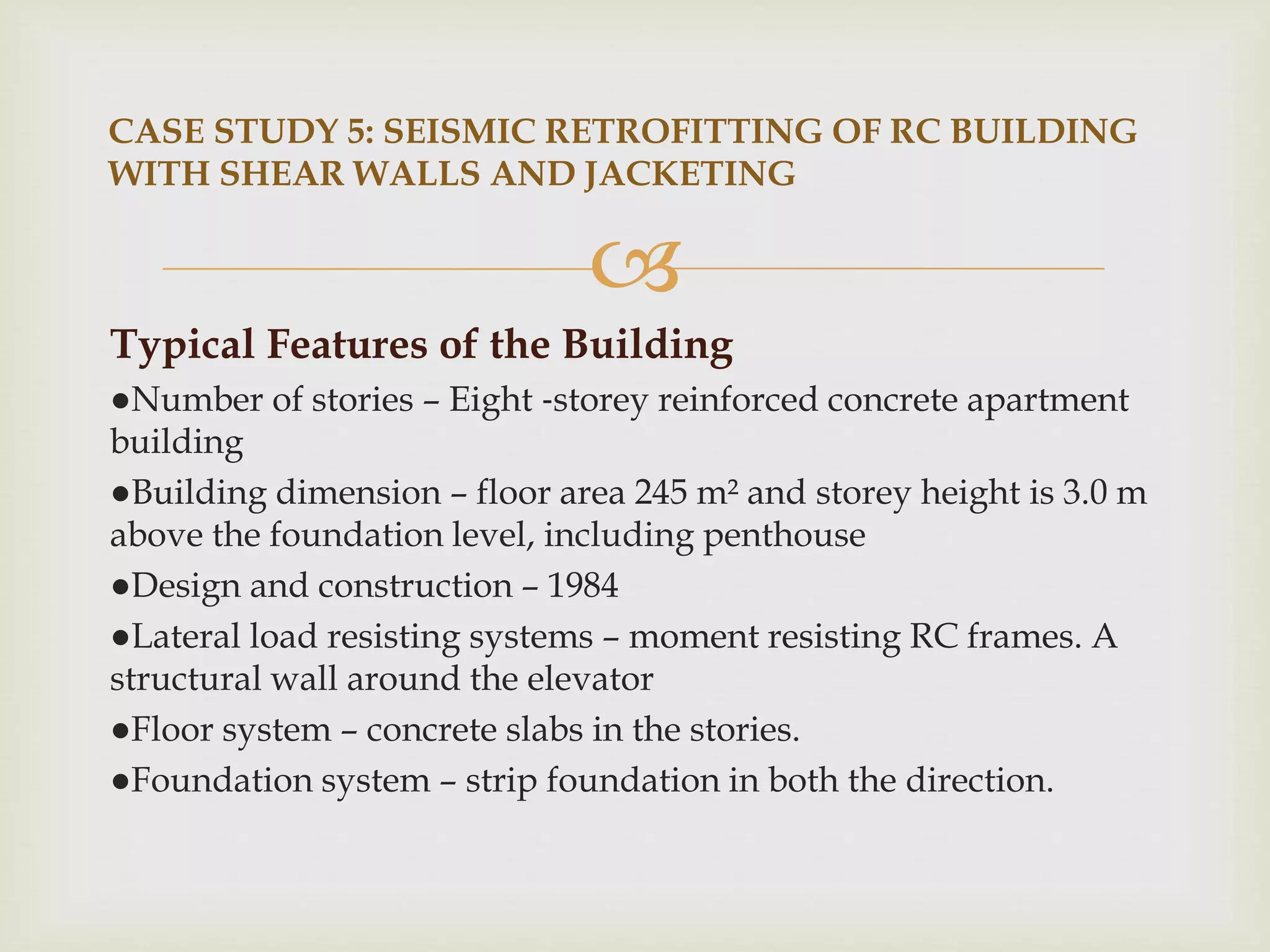 
Typical Features of the Building
●Number of stories – Eight ‐storey reinforced concrete apartment
building
●Building dimension – floor area 245 m² and storey height is 3.0 m
above the foundation level, including penthouse
●Design and construction – 1984
●Lateral load resisting systems – moment resisting RC frames. A
structural wall around the elevator
●Floor system – concrete slabs in the stories.
●Foundation system – strip foundation in both the direction.
CASE STUDY 5: SEISMIC RETROFITTING OF RC BUILDING
WITH SHEAR WALLS AND JACKETING
 