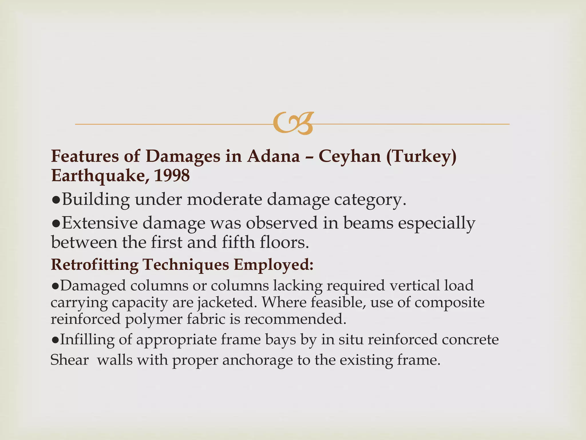
Features of Damages in Adana – Ceyhan (Turkey)
Earthquake, 1998
●Building under moderate damage category.
●Extensive damage was observed in beams especially
between the first and fifth floors.
Retrofitting Techniques Employed:
●Damaged columns or columns lacking required vertical load
carrying capacity are jacketed. Where feasible, use of composite
reinforced polymer fabric is recommended.
●Infilling of appropriate frame bays by in situ reinforced concrete
Shear walls with proper anchorage to the existing frame.
 