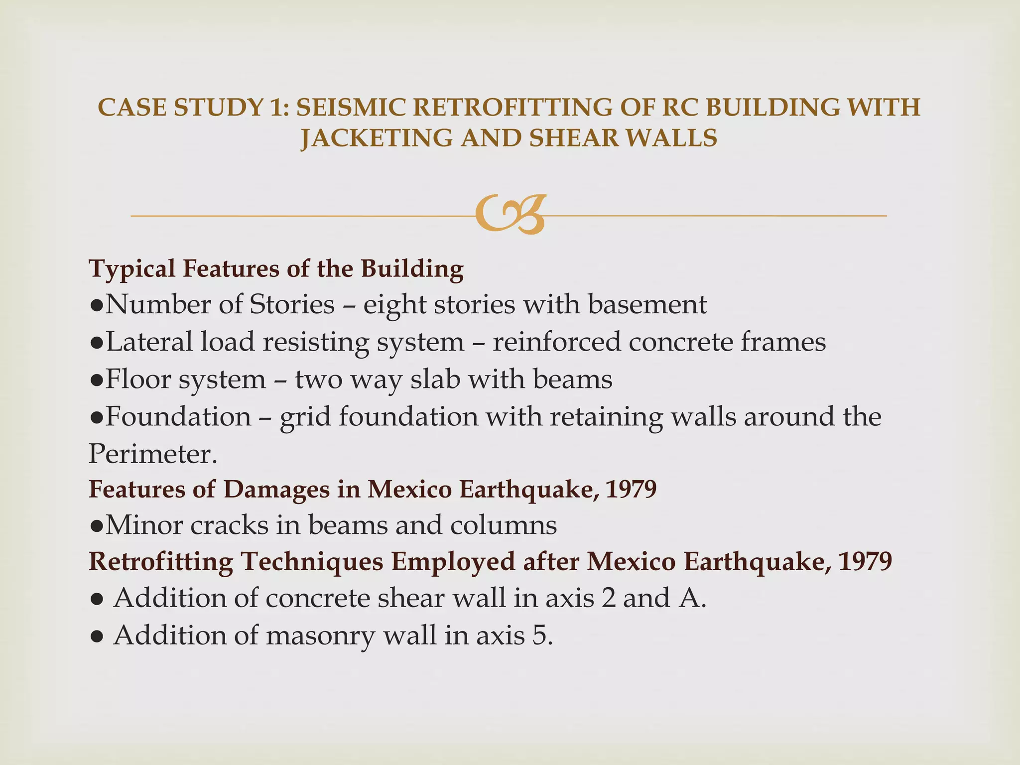 
Typical Features of the Building
●Number of Stories – eight stories with basement
●Lateral load resisting system – reinforced concrete frames
●Floor system – two way slab with beams
●Foundation – grid foundation with retaining walls around the
Perimeter.
Features of Damages in Mexico Earthquake, 1979
●Minor cracks in beams and columns
Retrofitting Techniques Employed after Mexico Earthquake, 1979
● Addition of concrete shear wall in axis 2 and A.
● Addition of masonry wall in axis 5.
CASE STUDY 1: SEISMIC RETROFITTING OF RC BUILDING WITH
JACKETING AND SHEAR WALLS
 