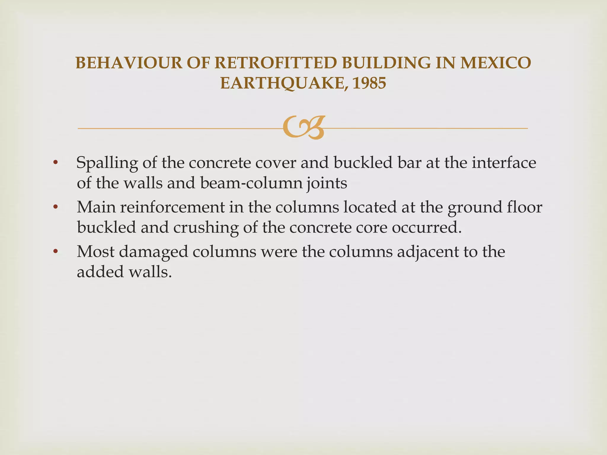 
• Spalling of the concrete cover and buckled bar at the interface
of the walls and beam‐column joints
• Main reinforcement in the columns located at the ground floor
buckled and crushing of the concrete core occurred.
• Most damaged columns were the columns adjacent to the
added walls.
BEHAVIOUR OF RETROFITTED BUILDING IN MEXICO
EARTHQUAKE, 1985
 